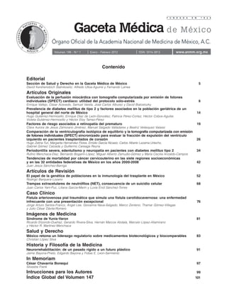 F U N D A D A   E N        1 8 6 4




                  Órgano Oficial de la Academia Nacional de Medicina de México, A.C.
                    Volumen 148 - N.o 1       Enero - Febrero 2012               ISSN: 0016-3813          www.anmm.org.mx


                                                      Contenido

Editorial
Sección de Salud y Derecho en la Gaceta Médica de México                                                                    5
David Kershenobich Stalnikowitz, Alfredo Ulloa-Aguirre y Fernando Larrea
Artículos Originales
Evaluación de la perfusión miocárdica con tomografía computarizada por emisión de fotones
individuales (SPECT) cardíaco: utilidad del protocolo sólo-estrés                                                           6
Enrique Vallejo, César Acevedo, Samuel Varela, José Carlos Alburez y David Bialostozky
Prevalencia de diabetes mellitus de tipo 2 y factores asociados en la población geriátrica de un
hospital general del norte de México                                                                                       14
Hugo Gutiérrez-Hermosillo, Enrique Díaz de León-González, Patricia Pérez-Cortez, Héctor Cobos-Aguilar,
Violeta Gutiérrez-Hermosillo y Héctor Eloy Tamez-Pérez
Factores de riesgo asociados a retinopatía del prematuro                                                                   19
Clara Aurora de Jesús Zamorano Jiménez, Manuel Salgado Valladares y Beatriz Velásquez Valassi
Comparación de la ventriculografía isotópica de equilibrio y la tomografía computarizada con emisión
de fotones individuales (SPECT) sincronizado para evaluar la fracción de expulsión del ventrículo
izquierdo en pacientes trasplantados de corazón                                                                            26
Hugo Zetina Tun, Margarita Hernández Flores, Emidio García Nicasio, Carlos Alberto Lezama Urtecho,
Gabriel Gómez Calzada y Guillermo Careaga Reyna
Periodontitis severa, edentulismo y neuropatía en pacientes con diabetes mellitus tipo 2                                   34
Rufino Menchaca-Díaz, Bernardo Bogarín-López, Miguel Alberto Zamudio-Gómez y María Cecilia Anzaldo-Campos
Tendencias de mortalidad por cáncer cervicouterino en las siete regiones socioeconómicas
y en las 32 entidades federativas de México en los años 2000-2008                                                          42
Juan Jesús Sánchez-Barriga
Artículos de Revisión
El papel de la genética de poblaciones en la inmunología del trasplante en México                                          52
Rodrigo Barquera Lozano
Trampas extracelulares de neutrófilos (NET), consecuencia de un suicidio celular                                           68
Juan Carlos Yam-Puc, Liliana García-Marín y Luvia Enid Sánchez-Torres
Caso Clínico
Fístula arteriovenosa pial traumática que simula una fístula carotidocavernosa: una enfermedad
infrecuente con una presentación excepcional                                                                               76
Jorge Arturo Santos-Franco, Ángel Lee, Giovanna Nava-Salgado, Marco Zenteno, Thamar Gómez-Villegas
y Julio César Dávila-Romero
Imágenes de Medicina
Síndrome de Yunis-Varon                                                                                                    81
Ricardo Elizondo-Dueñaz, Gerardo Rivera-Silva, Hernán Marcos Abdala, Marcelo López-Altamirano
y Héctor R. Martínez-Menchaca
Salud y Derecho
México retoma un liderazgo regulatorio sobre medicamentos biotecnológicos y biocomparables                                 83
Christian López Silva
Historia y Filosofía de la Medicina
Neurorrehabilitación: de un pasado rígido a un futuro plástico                                                             91
Jaime Bayona-Prieto, Edgardo Bayona y Fidias E. Leon-Sarmiento
In Memoriam
César Chavarría Bonequi                                                                                                    97
Silvestre Frenk
Intrucciones para los Autores                                                                                              99
Índice Global del Volumen 147                                                                                          101
 