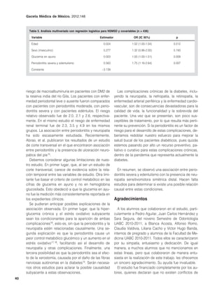 Gaceta Médica de México. 2012;148



       Tabla 5. Análisis multivariado con regresión logística para NSMSD y covariables (n = 436)

        Variable                                           Estimador                 OR (IC 95%)                p

        Edad                                                  0.024                1.02 (1.00-1.04)           0.012

        Sexo (masculino)                                      0.277                1.32 (0.86-2.00)           0.193

        Glucemia en ayuno                                     0.003                1.00 (1.00-1.01)           0.009

        Periodontitis severa y edentulismo                    0.563                1.75 (1.16-2.64)           0.007

        Constante                                            –3.139




     riesgo de macroalbuminuria en pacientes con DM2 de                   Las complicaciones crónicas de la diabetes, inclu-
     la reserva india del río Gila. Los pacientes con enfer-           yendo la neuropatía, la nefropatía, la retinopatía, la
     medad periodontal leve o ausente fueron comparados                enfermedad arterial periférica y la enfermedad cardio-
     con pacientes con periodontitis moderada, con perio-              vascular, son de consecuencias devastadoras para la
     dontitis severa y con pacientes edéntulos. El riesgo              calidad de vida, la funcionalidad y la sobrevida del
     relativo observado fue de 2.0, 2.1 y 2.6, respectiva-             paciente. Una vez que se presentan, son poco sus-
     mente. En el mismo estudio el riesgo de enfermedad                ceptibles de tratamiento, por lo que resulta más perti-
     renal terminal fue de 2.3, 3.5 y 4.9 en los mismos                nente su prevención. Si la periodontitis es un factor de
     grupos. La asociación entre periodontitis y neuropatía            riesgo para el desarrollo de estas complicaciones, de-
     ha sido escasamente estudiada. Recientemente,                     beríamos redoblar nuestro esfuerzo para mejorar la
     Abrao, et al. publicaron los resultados de un estudio             salud bucal de los pacientes diabéticos, pues quizás
     de corte transversal en el que encontraron asociación             estemos pasando por alto un recurso preventivo, pa-
     entre periodontitis y la presencia de ulceración neuro-           liativo o curativo para estas complicaciones crónicas,
     pática del pie15.                                                 dentro de la pandemia que representa actualmente la
        Debemos considerar algunas limitaciones de nues-               diabetes.
     tro estudio. En primer lugar, que, al ser un estudio de
     corte transversal, carece de evidencia sobre la rela-               En resumen, se observó una asociación entre perio-
     ción temporal entre las variables de estudio. Otra limi-          dontitis severa y edentulismo con la presencia de neu-
     tante fue basar el criterio de control metabólico en las          ropatía sensitivomotora simétrica distal. Hacen falta
     cifras de glucemia en ayuno y no en hemoglobina                   estudios para determinar si existe una posible relación
     glucosilada. Esto obedeció a que la glucemia en ayu-              causal entre estas condiciones.
     no fue la medición más consistentemente reportada en
     los expedientes clínicos.                                         Agradecimientos
        Se pudieran anticipar posibles explicaciones de la
     asociación observada. En primer lugar, que la hiper-                 A los alumnos que colaboraron en el estudio, parti-
     glucemia crónica y el estrés oxidativo subyacente                 cularmente a Pedro Aguilar, Juan Carlos Hernández y
     sean los condicionantes para la aparición de ambas                Sara Segura, del noveno Semestre de Odontología
     complicaciones16, esto es, sin que la periodontitis y la          UABC 2010-2011; a Blanca Acosta, Alfonso Romo,
     neuropatía estén relacionadas causalmente. Una se-                Claudia Valdivia, Liliana Cacho y Víctor Hugo Banda,
     gunda explicación es que la periodontitis cause un                internos de pregrado y alumnos de la Facultad de Me-
     peor control metabólico glucémico y un aumento en el              dicina UABC 2010-2011. Todos ellos se caracterizaron
     estrés oxidativo17,18, facilitando así el desarrollo de           por su simpatía, entusiasmo y dedicación. De igual
     neuropatía y otras complicaciones. Finalmente, una                manera, a muchos alumnos que no mencionamos en
     tercera posibilidad es que la periodontitis sea el efec-          estas líneas, pero que colaboraron de manera entu-
     to de la xerostomía, causada por el daño de las fibras            siasta en la realización de este trabajo, les ofrecemos
     nerviosas autónomas en la diabetes15. Serán necesa-               un sincero agradecimiento. Su ayuda fue invaluable.
     rios otros estudios para aclarar la posible causalidad               El estudio fue financiado completamente por los au-
     subyacente a estas observaciones.                                 tores, quienes declaran que no existen conflictos de
40
 