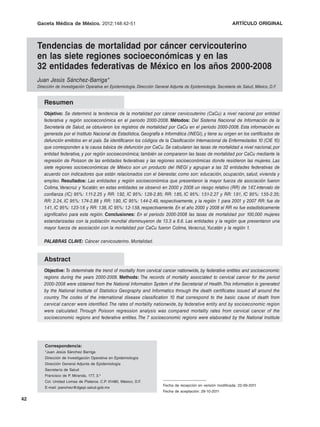 Gaceta Médica de México. 2012;148
                              2012;148:42-51                                                                    ARTÍCULO ORIGINAL



     Tendencias de mortalidad por cáncer cervicouterino
     en las siete regiones socioeconómicas y en las
     32 entidades federativas de México en los años 2000-2008
     Juan Jesús Sánchez-Barriga*
     Dirección de Investigación Operativa en Epidemiología. Dirección General Adjunta de Epidemiología. Secretaría de Salud, México, D.F.


        Resumen
        Objetivo: Se determinó la tendencia de la mortalidad por cáncer cervicouterino (CaCu) a nivel nacional por entidad
        federativa y región socioeconómica en el periodo 2000-2008. Métodos: Del Sistema Nacional de Información de la
        Secretaría de Salud, se obtuvieron los registros de mortalidad por CaCu en el periodo 2000-2008. Esta información es
        generada por el Instituto Nacional de Estadística, Geografía e Informática (INEGI), y tiene su origen en los certificados de
        defunción emitidos en el país. Se identificaron los códigos de la Clasificación Internacional de Enfermedades 10 (CIE 10)
        que corresponden a la causa básica de defunción por CaCu. Se calcularon las tasas de mortalidad a nivel nacional, por
        entidad federativa, y por región socioeconómica; también se compararon las tasas de mortalidad por CaCu mediante la
        regresión de Poisson de las entidades federativas y las regiones socioeconómicas donde residieron las mujeres. Las
        siete regiones socioeconómicas de México son un producto del INEGI y agrupan a las 32 entidades federativas de
        acuerdo con indicadores que están relacionados con el bienestar, como son: educación, ocupación, salud, vivienda y
        empleo. Resultados: Las entidades y región socioeconómica que presentaron la mayor fuerza de asociación fueron
        Colima, Veracruz y Yucatán; en estas entidades se observó en 2000 y 2008 un riesgo relativo (RR) de 1.67 intervalo de
                                                                                                                       ,
        confianza (IC) 95%: 1.11-2.25 y RR: 1.92, IC 95%: 1.29-2.85; RR: 1.85, IC 95%: 1.51-2.27 y RR: 1.91, IC 95%: 1.55-2.35;
        RR: 2.24, IC 95%: 1.74-2.88 y RR: 1.90, IC 95%: 1.44-2.49, respectivamente, y la región 1 para 2001 y 2007 RR: fue de
        1.41, IC 95%: 1.23-1.6 y RR: 1.38, IC 95%: 1.2-1.58, respectivamente. En el año 2000 y 2008 el RR no fue estadísticamente
        significativo para esta región. Conclusiones: En el periodo 2000-2008 las tasas de mortalidad por 100,000 mujeres
        estandarizadas con la población mundial disminuyeron de 13.3 a 8.6. Las entidades y la región que presentaron una
        mayor fuerza de asociación con la mortalidad por CaCu fueron Colima, Veracruz, Yucatán y la región 1.

        PALABRAS CLAVE: Cáncer cervicouterino. Mortalidad.


        Abstract
        Objective: To determinate the trend of mortality from cervical cancer nationwide, by federative entities and socioeconomic
        regions during the years 2000-2008. Methods: The records of mortality associated to cervical cancer for the period
        2000-2008 were obtained from the National Information System of the Secretariat of Health. This information is generated
        by the National Institute of Statistics Geography and Informatics through the death certificates issued all around the
        country. The codes of the international disease classification 10 that correspond to the basic cause of death from
        cervical cancer were identified. The rates of mortality nationwide, by federative entity and by socioeconomic region
        were calculated. Through Poisson regression analysis was compared mortality rates from cervical cancer of the
        socioeconomic regions and federative entities. The 7 socioeconomic regions were elaborated by the National Institute




         Correspondencia:
         *Juan Jesús Sánchez Barriga
         Dirección de Investigación Operativa en Epidemiología
         Dirección General Adjunta de Epidemiología
         Secretaría de Salud
         Francisco de P. Miranda, 177, 3.o
         Col. Unidad Lomas de Plateros. C.P. 01480, México, D.F.
                                                                          Fecha de recepción en versión modificada: 22-09-2011
         E-mail: jsanchez@dgepi.salud.gob.mx
                                                                          Fecha de aceptación: 28-10-2011

42
 