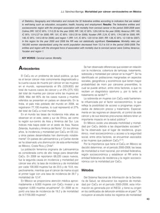 J.J. Sánchez-Barriga: Mortalidad por cáncer cervicouterino en México


   of Statistics, Geography and Informatics and include the 32 federative entities according to indicators that are related
   to well-being such as education, occupation, health, housing and employment. Results: The federative entities and
   socioeconomic region with the strongest association with mortality from cervical cancer in the period 2000-2008 were
   Colima (RR: 1.67 IC 95%: 1.11-2.25 for the year 2000; RR: 1.92, IC 95%: 1.29-2.85 for the year 2008); Veracruz (RR: 1.85,
                    ,
   IC 95%: 1.51-2.27 for 2000; RR: 1.91, IC 95%: 1.55-2.35 for 2008); Yucatan (RR: 2.24, IC 95%: 1.74-2.88 for 2000; RR:
   1.90, IC 95%: 1.44-2.49 for 2008); and region 1 (RR: 1.41, IC 95%: 1.23-1.6 for 2001; RR: 1.38, IC 95%: 1.2-1.58 for 2007).
   In this region for the year 2000 and 2008 the RR was not statistically significant. Conclusions: Mortality rates per
   100,000 women standardized using the world population decreased from 13.3 to 8.6 in the period 2000-2008. The
   entities and region with the strongest force of association with mortality due to cervical cancer were Colima, Veracruz,
   Yucatan and region 1.

   KEY WORDS: Cervical cancer. Mortality.



Antecedentes                                                       Se han observado diferencias que existen en relación
                                                                con la incidencia, cobertura de tamizaje, tratamiento,
                                                                sobrevida y mortalidad por cáncer en la mujer6-8. Se ha
   El CaCu es un problema de salud pública, ya que
                                                                identificado en poblaciones marginadas en aspectos
es el tercer cáncer más comúnmente diagnosticado y
                                                                sociales, geográficos y económicos que tienen mayor
la cuarta causa de muerte por cáncer en las mujeres
                                                                probabilidad de morir por cánceres prevenibles, lo
en el mundo, representando el 9% (529,800) del
                                                                cual se puede atribuir, entre otros factores, a que no
total de nuevos casos de cáncer y un 8% (275,100)
                                                                reciben un diagnóstico oportuno y, por lo tanto, el
del total de muertes por cáncer entre las mujeres en
                                                                tratamiento es tardío9,10.
2008. Más del 85% de los casos nuevos y muertes
                                                                   La sobrevida en mujeres con CaCu está fuertemen-
referidos se presentan en países en desarrollo. En la
                                                                te influenciada por el factor socioeconómico, lo que
India, el país más poblado del mundo en 2008, se
                                                                refleja la posibilidad de acceso a programas organi-
registraron 77,100 muertes, lo cual representó el 27%
                                                                zados de detección precoz y tratamiento. Especial-
del total de CaCu a nivel mundial.
                                                                mente en las regiones en desarrollo, el control de este
   En el mundo las tasas de incidencia más altas se
                                                                cáncer y de sus lesiones precursoras debiera tener un
observan en el este, oeste y sur de África, así como
                                                                importante impacto en la salud pública11.
la región sur-centro de Asia y América del Sur. Los
                                                                   En México existe una elevada morbilidad y mortali-
índices más bajos están en el oeste de Asia, Nueva
                                                                dad por CaCu debido a las disparidades sociales12.
Zelanda, Australia y América del Norte1. En los últimos
                                                                Se ha observado que el lugar de residencia, grupo
años, la incidencia y mortalidad por CaCu en EE.UU.
                                                                étnico, nivel socioeconómico y acceso a la seguridad
y otros países desarrollados han disminuido notable-
                                                                social, entre otros factores, se encuentran asociados
mente2. En países de Latinoamérica y el Caribe donde
                                                                a las mujeres que padecen CaCu13,14.
se ha observado una disminución de esta enfermedad
                                                                   Por la importancia que tiene el CaCu en México se
es México, Costa Rica y Chile3.
                                                                decidió determinar, en el periodo 2000-2008, las tasas
   La población femenina originaria de Latinoamérica
                                                                de mortalidad a nivel nacional, por entidad federativa,
es considerada como de alto riesgo para desarrollar
                                                                región socioeconómica y establecer el RR entre la
CaCu. En 2008 se reportaron 68,220 casos nuevos,
                                                                entidad federativa de residencia y la región socioeco-
fue la segunda causa en incidencia y mortalidad por
                                                                nómica con la mortalidad por CaCu.
cáncer ese año; la tasa de incidencia y de mortalidad
por cada 100,000 mujeres fue de 23.5 y de 10.8, res-
pectivamente, mientras que el cáncer de mama ocupó              Métodos
el primer lugar con una tasa de incidencia de 39.7 y
mortalidad de 12.44.                                               Del Sistema Nacional de Información de la Secreta-
   En México se proporciona atención médica aproxi-             ría de Salud, se obtuvieron los registros de mortali-
madamente a 9,000 mujeres con CaCu invasor y se                 dad por CaCu en el periodo 2000-2008; esta infor-
registran 4,000 muertes anualmente5. En 2008 se re-             mación es generada por el INEGI, y tiene su origen
portó una tasa de incidencia de 19.2 y de mortalidad            en los certificados de defunción emitidos en el país15. Se
de 9.7/100,000 mujeres4.                                        incluyeron al estudio todos los registros de mortalidad
                                                                                                                                 43
 