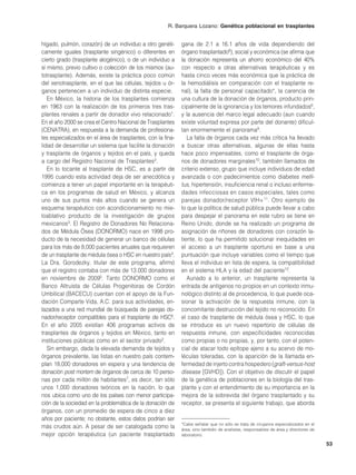 R. Barquera Lozano: Genética poblacional en trasplantes


hígado, pulmón, corazón) de un individuo a otro genéti-      gana de 2.1 a 16.1 años de vida dependiendo del
camente iguales (trasplante singénico) o diferentes en       órgano trasplantado8), social y económica (se afirma que
cierto grado (trasplante alogénico), o de un individuo a     la donación representa un ahorro económico del 40%
sí mismo, previo cultivo o colección de los mismos (au-      con respecto a otras alternativas terapéuticas y es
totrasplante). Además, existe la práctica poco común         hasta cinco veces más económica que la práctica de
del xenotrasplante, en el que las células, tejidos u ór-     la hemodiálisis en comparación con el trasplante re-
ganos pertenecen a un individuo de distinta especie.         nal), la falta de personal capacitado*, la carencia de
   En México, la historia de los trasplantes comienza        una cultura de la donación de órganos, producto prin-
en 1963 con la realización de los primeros tres tras-        cipalmente de la ignorancia y los temores infundados6,
plantes renales a partir de donador vivo relacionado1.       y la ausencia del marco legal adecuado (aun cuando
En el año 2000 se crea el Centro Nacional de Trasplantes     existe voluntad expresa por parte del donante) dificul-
(CENATRA), en respuesta a la demanda de profesiona-          tan enormemente el panorama9.
les especializados en el área de trasplantes, con la fina-      La falta de órganos cada vez más crítica ha llevado
lidad de desarrollar un sistema que facilite la donación     a buscar otras alternativas, algunas de ellas hasta
y trasplante de órganos y tejidos en el país, y queda        hace poco impensables, como el trasplante de órga-
a cargo del Registro Nacional de Trasplantes2.               nos de donadores marginales10, también llamados de
   En lo tocante al trasplante de HSC, es a partir de        criterio extenso, grupo que incluye individuos de edad
1995 cuando esta actividad deja de ser anecdótica y          avanzada o con padecimientos como diabetes melli-
comienza a tener un papel importante en la terapéuti-        tus, hipertensión, insuficiencia renal o incluso enferme-
ca en los programas de salud en México, y alcanza            dades infecciosas en casos especiales, tales como
uno de sus puntos más altos cuando se genera un              parejas donador/receptor VIH+ 11. Otro ejemplo de
esquema terapéutico con acondicionamiento no mie-            lo que la política de salud pública puede llevar a cabo
loablativo producto de la investigación de grupos            para despejar el panorama en este rubro se tiene en
mexicanos3. El Registro de Donadores No Relaciona-           Reino Unido, donde se ha realizado un programa de
dos de Médula Ósea (DONORMO) nace en 1998 pro-               asignación de riñones de donadores con corazón la-
ducto de la necesidad de generar un banco de células         tiente, lo que ha permitido solucionar inequidades en
para los más de 8,000 pacientes anuales que requieren        el acceso a un trasplante oportuno en base a una
de un trasplante de médula ósea o HSC en nuestro país4.      puntuación que incluye variables como el tiempo que
La Dra. Gorodezky, titular de este programa, afirmó          lleva el individuo en lista de espera, la compatibilidad
que el registro contaba con más de 13.000 donadores          en el sistema HLA y la edad del paciente12.
en noviembre de 20095. Tanto DONORMO como el                    Aunado a lo anterior, un trasplante representa la
Banco Altruista de Células Progenitoras de Cordón            entrada de antígenos no propios en un contexto inmu-
Umbilical (BACECU) cuentan con el apoyo de la Fun-           nológico distinto al de procedencia, lo que puede oca-
dación Comparte Vida, A.C. para sus actividades, en-         sionar la activación de la respuesta inmune, con la
lazados a una red mundial de búsqueda de parejas do-         concomitante destrucción del tejido no reconocido. En
nador/receptor compatibles para el trasplante de HSC6.       el caso de trasplante de médula ósea y HSC, lo que
En el año 2005 existían 406 programas activos de             se introduce es un nuevo repertorio de células de
trasplantes de órganos y tejidos en México, tanto en         respuesta inmune, con especificidades reconocidas
instituciones públicas como en el sector privado2.           como propias o no propias, y, por tanto, con el poten-
   Sin embargo, dada la elevada demanda de tejidos y         cial de atacar todo epítope ajeno a su acervo de mo-
órganos prevalente, las listas en nuestro país contem-       léculas toleradas, con la aparición de la llamada en-
plan 18,000 donadores en espera y una tendencia de           fermedad de injerto contra hospedero (graft-versus-host
donación post mortem de órganos de cerca de 10 perso-        disease [GVHD]). Con el objetivo de discutir el papel
nas por cada millón de habitantes7, es decir, tan sólo       de la genética de poblaciones en la biología del tras-
unos 1,000 donadores teóricos en la nación, lo que           plante y con el entendimiento de su importancia en la
nos ubica como uno de los países con menor participa-        mejora de la sobrevida del órgano trasplantado y su
ción de la sociedad en la problemática de la donación de     receptor, se presenta el siguiente trabajo, que aborda
órganos, con un promedio de espera de cinco a diez
años por paciente; no obstante, estos datos podrían ser
                                                             *Cabe señalar que no sólo se trata de cirujanos especializados en el
más crudos aún. A pesar de ser catalogada como la            área, sino también de analistas, responsables de área y directores de
mejor opción terapéutica (un paciente trasplantado           laboratorio.

                                                                                                                                     53
 