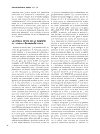Gaceta Médica de México. 2012;148


     cuestiones como: ¿cuál es el papel de la genética de        Los productos de expresión génica de este sistema son
     poblaciones en la sobrevida de un trasplante?, ¿por         glicoproteínas de superficie cuya función consiste en
     qué es necesario el estudio de la variabilidad biológica    presentar antígenos endógenos (clase I, con las mo-
     humana para mejorar el pronóstico clínico de un pa-         léculas A, B, C, E, G, codificadas por los genes con
     ciente trasplantado?, ¿cómo se relaciona la frecuencia      el mismo nombre; en esta región genómica también
     alélica con la probabilidad de éxito en un trasplante       se localizan los pseudogenes -H, -J, -K y -L) o exóge-
     entre donadores no relacionados?, ¿cómo impacta el          nos (clase II, representada por los antígenos heterodí-
     conocimiento de la inmunología molecular en la elabo-       meros DM, DP, DQ y DR, y codificada por los genes
     ración de programas de búsqueda de parejas dona-            DMA, DMB, DPA1, DPB1, DQA1, DQB1, DRA, DRB1
     dor/receptor adecuadas?, ¿qué resolución representa         a DRB9). Las variantes en la secuencia genómica, a
     la mejor opción en función del tipo de trasplante que       nivel de ADN, y su repercusión en la secuencia de
     se va a realizar?                                           aminoácidos en cada uno de estos genes se denotan
                                                                 en la nomenclatura del sistema. En resumen, las pri-
     La principal barrera para un trasplante                     meras letras designan al sistema genético; después
     sin rechazo es la respuesta inmune                          del guión se encuentran la letra o letras y números que
                                                                 nombran al gen; delante del asterisco se encuentran
       Además del sistema ABO y del llamado factor Rh,           los dígitos que indican el grupo serológico al que
     existen dos grandes grupos de moléculas cuya varia-         pertenece el alelo, seguido por dos puntos, tras los
     bilidad biológica es la responsable del rechazo de un       cuales se colocan los dígitos que señalan la especifi-
     órgano trasplantado: los antígenos del MHC y los de-        cidad dentro del grupo, generalmente distinguida de
     nominados antígenos menores de histocompatibilidad          otras por variaciones en al menos un aminoácido de la
     (minor histocompatibility antigens [mHA]). Dentro del       secuencia; tras otros dos puntos se ubican los dígitos
     MHC, los genes del sistema de HLA se encuentran             que indican la presencia de variaciones sinónimas en
     localizados en Chr 6p21.3 dentro de una región géni-        la secuencia de ADN de la región codificante del ale-
     ca densamente ocupada (cerca de 200 genes) y son los        lo y, después de los últimos dos puntos, los dígitos
     que exhiben mayor polimorfismo y, por tanto, son res-       que identifican variaciones en los intrones o en las
     ponsables de las mayores diferencias inmunogenéti-          regiones 3’ y 5’ no traducidas que flanquean los intro-
     cas entre individuos de una población y entre pobla-        nes o exones del alelo14. Así, tenemos que la secuen-
     ciones; de hecho, el polimorfismo es tan grande que         cia del alelo HLA-A*02:01:01:03 corresponde a la ter-
     el número teórico de fenotipos posibles que resultan        cera variante en la región no codificante de la primera
     de todas las combinaciones de alelos HLA es más             variante sinónima del alelo 01 de la determinante se-
     grande que la población humana en la Tierra13. Cada         rológica 02 del gen A del sistema HLA. Cuando al final
     uno de estos polimorfismos se conoce como alelo y se        de la designación se añade una letra N (null), se re-
     heredan en haplotipos. Un haplotipo es un segmento          fiere a que el alelo contiene un cambio en la secuencia
     cromosómico que involucra a varios alelos y que se          que impide la expresión de la molécula (generalmente
     hereda en bloque en un gran porcentaje de las oca-          un codón de paro), por lo que el alelo no contribuye
     siones. Estos bloques se conservan, por lo general, de      al fenotipo de la célula. Si se trata de una L (low),
     generación en generación de manera bastante cons-           significa que contiene cambios que disminuyen la ex-
     tante, hasta que en una meiosis determinada los alelos      presión de la variante en la superficie de la célula. Y
     de un haplotipo pueden intercambiarse por los del           una S (secreted) implica que la molécula se secreta y
     cromosoma homólogo. A la fuerza con que se mantie-          no se encuentra en la superficie celular.
     nen juntos estos alelos en un bloque se la conoce              Cualquier designación que involucre los primeros
     como desequilibrio de ligamiento (linkage disequili-        cuartos dígitos después de la letra o letras que indican
     brium [LD]) y a la distancia cromosómica dentro de la       el nombre del gen se considera como tipificación de
     cual la probabilidad de que un alelo en un locus se         alta resolución, mientras que la detección de los dos
     separe de otro por entrecruzamiento meiótico (se rom-       primeros dígitos sin ambigüedades se denomina baja
     pe el LD) es igual a 0.01 se la conoce como centiMor-       resolución o equivalente alélico. Cuando la metodolo-
     gan (cM). El sistema HLA se extiende a lo largo de cuatro   gía analítica lo permite, es posible contemplar un par
     millones de bases dentro del cromosoma 6 con una pro-       de alelos de alta resolución como posibles antíge-
     babilidad de recombinación dentro de la región de 0.04,     nos, lo cual se indica colocando los primeros dos
     es decir, posee una medida de recombinación de 4 cM.        dígitos (la determinante serológica) y después, en
54
 