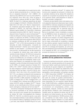 R. Barquera Lozano: Genética poblacional en trasplantes


en Chr Yq11), responsables de la supervivencia redu-        de diferentes condiciones clínicas28. El sistema HLA
cida de injertos provenientes de un individuo mascu-        funciona como regulador de activación o inhibición de
lino en receptores femeninos17, HA-1 (HMHA1, Chr            la actividad citotóxica de las células NK mediante la
19p13.3), HA-2 (MYO1G, Chr 7p13-12), HA-3 (AKAP13,          variación en la expresión de proteínas HLA de clase I
Chr 15q24-25), HA-4, HA-6, HA-7, HA-8, los genes A          en la superficie celular, particularmente en células in-
y B parecidos a cadenas de MHC de clase I (MICA y           fectadas, tumorales y alogénicas29.
MICB, Chr 6p21.3) y moléculas específicas de tejido            El estudio de esta relación dentro del sistema inmu-
como el colágeno V (COL5A1, COL5A2 y COL5A3; Chr            ne ha adquirido relevancia al observarse mayor inciden-
9q34.2-34.3, Chr 2q31 y Chr 19p13.2, respectivamen-         cia de GVHD en individuos receptores de trasplante de
te), receptores vasculares (receptor de tipo 1 de an-       médula ósea de donadores HLA-idénticos de los que
giotensina II [AGTR1, Chr 3q21-25]), moléculas de           difieren en el genotipo KIR, en particular entre los
adhesión (agrina [AGRN, Chr 1pter-p32]) y filamentos        genes KIR3DL1 y KIR3DS1. La combinación KIR3DL1/
intermedios (vimentina [VIM, Chr 10p13], miosina car-       Bw4 se ha asociado a menor mortalidad y la presen-
díaca [al menos 10 genes en varios cromosomas])18-21.       cia de KIR2DS3 es factor de protección en el desa-
A ellos se atribuye el rechazo a largo plazo de órganos     rrollo de GVHD. Por otro lado, cuando KIR2DS5 se
sólidos y la aparición de GVHD y el efecto de injerto       encuentra en el receptor o en ambos integrantes de la
contra leucemia (graft-versus-leukemia effect [GVLE])       pareja, existe mayor riesgo de recaída. Es evidente
en individuos receptores de HSC con donador HLA-            que un mayor conocimiento en la genética y biología
idéntico22,23. HA-1 y HA-2 sólo se presentan en células     de este sistema aportará mayores beneficios al pa-
derivadas de tejido hematopoyético, incluyendo las          ciente, pues se arrojará luz sobre el papel de las cé-
células leucémicas24, mientras que el resto aparecen        lulas NK en la biología del trasplante, así como posi-
también en otros tejidos25. La presencia de HA-1, así       bles usos terapéuticos de la alorreactividad controlada,
como de HA-2, ha demostrado ser de alta importancia         en el trasplante de HSC y en el entendimiento de los
en el trasplante de médula ósea, pues existen dos           procesos de tolerancia en el embarazo28-30.
variantes de esta molécula: HA-1(H) (con la secuencia
de aminoácidos VLHDDLLEA) y HA-1(R) (cuya se-               Un breve panorama de la diversidad
cuencia es VLRDDLLEA y se considera un alelo nulo).         genética de las poblaciones mexicanas
Dada la antigenicidad del nonapéptido, basta su pre-
sencia para disparar una respuesta de injerto contra          Aunque se mantiene la convicción –errónea– de que
hospedero cuando el fenotipo del donador de las HSC         la colección de variantes genéticas de los grupos hu-
es HA-1(R/R) y el receptor presenta el fenotipo HA-1        manos que habitan nuestro país resulta de la unión de
(H/R) o HA-1 (H/H)20. Estudios sobre la presentación        unas decenas de grupos indígenas con españoles31,
de estos antígenos muestran restricción a determina-        la mezcla génica que exhiben las poblaciones mexi-
dos alelos de HLA de clase I: HLA-A*01 (HA-3), HLA-         canas es por demás compleja, al igual que su historia
A*02 (HA-1, HA-2, HA-4, HA-5, HY) y HLA-B*07 (HA-6,         demográfica, como demuestran, por ejemplo, estudios
HA-7, HY), y se observa correlación entre la presencia      en el ADN mitocondrial (mtADN)32. A principios del
de los mHA y alelos de HLA: de los individuos que ex-       siglo XVI, cerca de 20 millones de pobladores forma-
presan HLA-A*02, el 69% presentan el antígeno HA-1;         ban parte de cientos de pueblos pertenecientes a
el 95%, el antígeno HA-2; el 16%, el antígeno HA-4, y el    distintos troncos lingüísticos33. Al parecer, estos pobla-
7%, el antígeno HA-5, mientras que el 88% de los indi-      dores descendían de una migración desde Beringia
viduos HLA-A*01 portan el antígeno HA-325,26. Recien-       hace 15,000-18,000 años, y poblaban extensas regio-
temente, se han identificado otros mHA por su presen-       nes del actual territorio mexicano34, al momento en que
tación restringida a moléculas de HLA de clase II27.        se encontraron con conquistadores, primero, y con
   Una de las contrapartes fisiológicas del sistema HLA     colonizadores, después, venidos de varias regiones
se encuentra expresada en las células natural killer        del Viejo Mundo: Andalucía, León, Extremadura y las
(NK) y se conoce como receptor tipo inmunoglobulina         Castillas fueron las regiones de donde más del 70%
de células NK (killer immunoglobulin-like receptors         del ejército de Cortés provenía, así como Portugal y
[KIR], Chr 19q13.4); la evidencia apunta a que parte        Génova35. Aproximadamente 130,000 esclavos africa-
de la diversidad exhibida en este sistema correlaciona      nos, procedentes de Cabo Verde, Guinea, Angola,
con la selección alélica y haplotípica sufrida por el HLA   Congo y otras regiones aledañas a la costa atlántica
y, por tanto, esta relación HLA/KIR influye en el curso     centroafricana, llegaron a la Nueva España entre el
                                                                                                                         57
 
