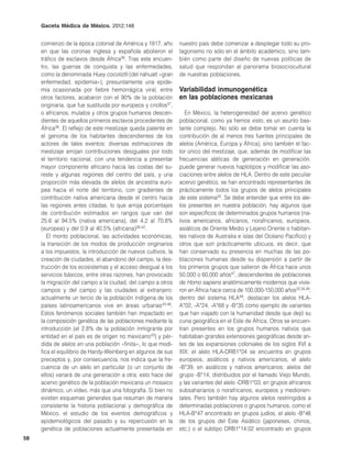 Gaceta Médica de México. 2012;148


     comienzo de la época colonial de América y 1817, año        nuestro país debe comenzar a desplegar todo su pro-
     en que las coronas inglesa y española abolieron el          tagonismo no sólo en el ámbito académico, sino tam-
     tráfico de esclavos desde África36. Tras este encuen-       bién como parte del diseño de nuevas políticas de
     tro, las guerras de conquista y las enfermedades,           salud que respondan al panorama biosociocultural
     como la denominada Huey cocoliztli (del náhuatl «gran       de nuestras poblaciones.
     enfermedad, epidemia»), presuntamente una epide-
     mia ocasionada por fiebre hemorrágica viral, entre          Variabilidad inmunogenética
     otros factores, acabaron con el 90% de la población         en las poblaciones mexicanas
     originaria, que fue sustituida por europeos y criollos37,
     o africanos, mulatos y otros grupos humanos descen-            En México, la heterogeneidad del acervo genético
     dientes de aquellos primeros esclavos procedentes de        poblacional, como ya hemos visto, es un asunto bas-
     África36. El reflejo de este mestizaje queda patente en     tante complejo. No sólo se debe tomar en cuenta la
     el genoma de los habitantes descendientes de los            contribución de al menos tres fuentes principales de
     actores de tales eventos: diversas estimaciones de          alelos (América, Europa y África), sino también el fac-
     mestizaje arrojan contribuciones desiguales por todo        tor único del mestizaje, que, además de modificar las
     el territorio nacional, con una tendencia a presentar       frecuencias alélicas de generación en generación,
     mayor componente africano hacia las costas del su-          puede generar nuevos haplotipos y modificar las aso-
     reste y algunas regiones del centro del país, y una         ciaciones entre alelos de HLA. Dentro de este peculiar
     proporción más elevada de alelos de ancestría euro-         acervo genético, se han encontrado representantes de
     pea hacia el norte del territorio, con gradientes de        prácticamente todos los grupos de alelos principales
     contribución nativa americana desde el centro hacia         de este sistema42. Se debe entender que entre los ale-
     las regiones antes citadas, lo que arroja porcentajes       los presentes en nuestra población, hay algunos que
     de contribución estimados en rangos que van del             son específicos de determinados grupos humanos (na-
     25.6 al 94.5% (nativa americana), del 4.2 al 70.8%          tivos americanos, africanos, norafricanos, europeos,
     (europea) y del 0.9 al 40.5% (africana)38-42.               asiáticos de Oriente Medio y Lejano Oriente o habitan-
        El monto poblacional, las actividades económicas,        tes nativos de Australia e islas del Océano Pacífico) y
     la transición de los modos de producción originarios        otros que son prácticamente ubicuos, es decir, que
     a los impuestos, la introducción de nuevos cultivos, la     han conservado su presencia en muchas de las po-
     creación de ciudades, el abandono del campo, la des-        blaciones humanas desde su dispersión a partir de
     trucción de los ecosistemas y el acceso desigual a los      los primeros grupos que salieron de África hace unos
     servicios básicos, entre otras razones, han provocado       50,000 o 60,000 años47, descendientes de poblaciones
     la migración del campo a la ciudad, del campo a otros       de Homo sapiens anatómicamente modernos que vivie-
     campos y del campo y las ciudades al extranjero:            ron en África hace cerca de 100,000-150,000 años32,34,48;
     actualmente un tercio de la población indígena de los       dentro del sistema HLA49, destacan los alelos HLA-
     países latinoamericanos vive en áreas urbanas43-46.         A*02, -A*24, -A*68 y -B*35 como ejemplo de variantes
     Estos fenómenos sociales también han impactado en           que han viajado con la humanidad desde que dejó su
     la composición genética de las poblaciones mediante la      cuna geográfica en el Este de África. Otros se encuen-
     introducción (el 2.8% de la población inmigrante por        tran presentes en los grupos humanos nativos que
     entidad en el país es de origen no mexicano43) y pér-       habitaban grandes extensiones geográficas desde an-
     dida de alelos en una población «finita», lo que modi-      tes de las expansiones coloniales de los siglos XVI a
     fica el equilibrio de Hardy-Weinberg en algunos de sus      XIX: el alelo HLA-DRB1*04 se encuentra en grupos
     preceptos y, por consecuencia, nos indica que la fre-       europeos, asiáticos y nativos americanos; el alelo
     cuencia de un alelo en particular (o un conjunto de         -B*39, en asiáticos y nativos americanos; alelos del
     ellos) variará de una generación a otra; esto hace del      grupo -B*14, distribuidos por el llamado Viejo Mundo,
     acervo genético de la población mexicana un mosaico         y las variantes del alelo -DRB1*03, en grupos africanos
     dinámico, un vídeo, más que una fotografía. Si bien no      subsaharianos o norafricanos, europeos y mediorien-
     existen esquemas generales que resuman de manera            tales. Pero también hay algunos alelos restringidos a
     consistente la historia poblacional y demográfica de        determinadas poblaciones o grupos humanos, como el
     México, el estudio de los eventos demográficos y            HLA-B*47 encontrado en grupos judíos, el alelo -B*46
     epidemiológicos del pasado y su repercusión en la           de los grupos del Este Asiático (japoneses, chinos,
     genética de poblaciones actualmente presentada en           etc.) o el subtipo DRB1*14:02 encontrado en grupos
58
 