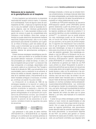 R. Barquera Lozano: Genética poblacional en trasplantes


Relevancia de la resolución                                 estrategia empleada, a menos que se empleen técni-
en la genotipificación en el trasplante                     cas complementarias, la biología molecular debe lidiar
                                                            con estas ambigüedades, que resultan estar presentes
   El único trasplante que teóricamente no presentaría      en una gran proporción de alelos frecuentemente en-
reactividad del receptor contra el injerto, ni viceversa,   contrados en varias poblaciones del mundo.
es el autotrasplante. Fuera de algunos casos de auto-          El análisis por PCR-primer específico de secuencia
trasplantes de HSC, y hasta que la ingeniería de órga-      (PCR-sequence specific primer [PCR-SSP]) permite
nos no sea una realidad8, existe la necesidad de ór-        generar amplicones a partir de primers que se unen
ganos alógenos, sean de individuos genéticamente            de manera específica a las regiones polimórficas de
relacionados o no. Y esta necesidad conlleva la obli-       las regiones variables por medio de su extremo 3’, lo
gación de conocer el grado de compatibilidad entre          que permite identificar uno-dos nucleótidos por par de
individuos a nivel fenotípico. Ahora bien, aunque el        primers59,60. La resolución que se puede alcanzar
fenotipo se puede determinar directamente mediante          con esta metodología puede ser de intermedia a
reacciones antígeno-anticuerpo, esta no es la mejor         alta, en función del número de pozos que se anali-
aproximación para abordar el problema: por lo gene-         cen por paciente y de los pares de primers emplea-
ral, se infiere el fenotipo a partir del análisis del ge-   dos. El algoritmo de interpretación tras la electrofo-
notipo, pues la diversidad que se puede detectar a          resis en gel de agarosa –el revelado más empleado
nivel de ADN es mayor y más informativa que la que          para esta metodología– se basa en la ubicación de
permiten detectar las aproximaciones serológicas y          estos pares de primers en la placa y en el peso mole-
celulares.                                                  cular del amplicón generado. Otra metodología em-
   Existen diversas estrategias metodológicas para lle-     pleada a nivel de ADN es la hibridación de los pro-
var esto a cabo que difieren en la cantidad de alelos       ductos de PCR con oligonucleótidos específicos de
que pueden detectar –resolución–, el número de mues-        secuencia (PCR-sequence specific oligonucleotide
tras procesables por unidad de tiempo, el costo y el        probe [PCR-SSOP]) en condiciones de astringencia.
tipo de trasplante del que se trate13. La resolución más    Los amplicones se generan por medio de una PCR
baja corresponde a la serología, desarrollada como          cuyos primers se ubican flanqueando la posición o
una opción viable en su momento por Paul Terasaki a         posiciones polimórficas que se alinean con secuencias
finales de la década de 1960 y que actualmente no es        conservadas dentro de la región de análisis. El ensayo
recomendable, pues su resolución no es suficiente, el       puede llevarse a cabo con los amplicones o las son-
tiempo de análisis es elevado, depende en gran me-          das de hibridación inmovilizadas en una tira de nitro-
dida de la viabilidad celular y frecuentemente se ob-       celulosa; sea cual sea el caso, las sondas o los am-
tienen resultados ambiguos o inconclusos; sin embar-        plicones deben estar marcados para su revelado, ya
go, constituye una opción muy poco costosa.                 sea por medio de técnicas colorimétricas o de ensayos
   La introducción en la década de 1980 de las              basados en enzimas (complejos biotina-estreptavidi-
estrategias basadas en la reacción en cadena de             na-peroxidasa-tetrametilbenzidina). Las condiciones
la polimerasa (polymerase chain reaction [PCR])             de astringencia impiden los alineamientos inespecífi-
permitió incrementar la resolución y disminuir los          cos y, por tanto, disminuyen la probabilidad de tipificar
errores asociados a reactividad cruzada, aunque             erróneamente un alelo. El número de sondas a em-
generó ambigüedades en la tipificación por la pre-          plear depende del número de alelos que se quiera
sencia de polimorfismos cis-trans, que consiste en          detectar y, por tanto, está implicado en la resolución
que estas metodologías por lo general no pueden             del análisis.
discernir la posición de las variaciones en la se-             A pesar de que ambas estrategias pueden llegar a
cuencia: considere el lector los siguientes dos pares       tipificar un buen número de especificidades en alta
de secuencias:                                              resolución, la técnica frontera sigue siendo la secuen-
                                                            ciación. Con un juego de primers que permita flan-
      AGGGCGAGTGC y AGGGCCTGTGC ;                           quear las regiones polimórficas, esta aproximación
      AGGGCCTGTGC   AGGGCGAGTGC                             puede detectar todas las variantes reportadas y aque-
  que pertenecen a dos pares de alelos distintos:           llas recién descubiertas. La secuenciación depende
-B*07:02/-B*07:24 y -B*35:03/-B*35:33; es imposible         de dos PCR: una primera para generar un número
distinguir si la combinación de variantes pertenece al      importante de copias para el análisis, tras la cual pro-
primer par de alelos o al segundo58. Sea cual sea la        cede una purificación enzimática que degrada tanto
                                                                                                                        61
 
