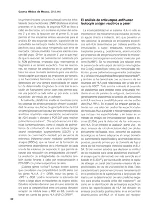 Gaceta Médica de México. 2012;148


     los primers iniciales (una exonucleasa) como los trifos-    El análisis de anticuerpos antihuman
     fatos de desoxinucleósidos (dNTP) (fosfatasa alcalina)      leukocyte antigen reactivos a panel
     presentes en la mezcla; la segunda PCR se lleva a
     cabo en dos tubos: uno contiene el primer del extre-           La incompatibilidad en el sistema HLA no sólo es
     mo 3’ y el otro, la reacción con el primer 5’, lo que       importante en los mecanismos ya revisados de recha-
     permite al final empalmar ambas secuencias para el          zo agudo directo e indirecto, sino que presenta un
     análisis. En esta segunda reacción, la posición de los      reto adicional: la presencia de anticuerpos específi-
     nucleótidos se marca por medio de fluorocromos es-          cos anti-HLA desarrollados por distintos eventos de
     pecíficos para cada base nitrogenada que sirve de           inmunización, a saber, embarazos, transfusiones,
     marcador. Estos nucleótidos marcados además care-           trasplantes previos y, posiblemente, aloinmunización
     cen del grupo -OH en la posición 3’, por lo que impi-       por presencia de antígenos provenientes de microor-
     de que la reacción de polimerización catalizada por         ganismos (microorganism-associated molecular pat-
     la ADN polimerasa empleada siga, restringiendo el           terns [MAMP]). Se ha encontrado una relación entre
     fragmento a un tamaño específico. Tras las reaccio-         la presencia de anticuerpos del isotipo inmunoglobu-
     nes, se inyectan los amplicones en un polímero que          lina G (IgG) específicos contra las mencionadas mo-
     hace las veces de matriz semisólida para una electro-       léculas, ya sea preformados o generados postrasplan-
     foresis capilar que separa los amplicones por tamaño,       te, y la falla e incluso pérdida del órgano trasplantado63,
     y los fluorocromos terminales de cada amplicón son          y también se ha demostrado que la presencia de an-
     detectados por una cámara especializada en captar           ticuerpos anti-HLA está relacionada con la falla en el
     luz de determinadas longitudes de onda tras la exci-        injerto de HSC64. Todo esto ha motivado el desarrollo
     tación del fluorocromo con un láser; esto permite asig-     de plataformas para detectar estos anticuerpos me-
     nar una posición a cada señal –y, por ende, a cada          diante el uso de paneles de antígenos, denominadas
     nucleótido– por medio de un software.                       genéricamente plataformas de análisis de anticuerpos
        Actualmente, plataformas analíticas novedosas como       anti-HLA reactivos a panel (HLA-panel reactive antibo-
     los sistemas de pirosecuenciación ofrecen la posibili-      dies [HLA-PRA]). En el panel, se emplean perlas cu-
     dad de arrojar resultados de genotipificación de HLA        biertas con una selección de distintas especificidades
     sin ambigüedades alélicas que por otras metodologías        de moléculas HLA a analizar o microarreglos proteicos
     analíticas requerirían resecuenciación, secuenciación       que incluyen las especificidades y se basan en un
     de ADN aislado y clonado o PCR-SSP para resolver            método de ensayo por inmunoabsorción ligado a en-
     polimorfismos cis-trans61. Otra opción es recurrir a téc-   zimas (ELISA) para la detección de los anticuerpos
     nicas conformacionales, como el estudio de polimor-         anti-HLA. En un principio se usaba un «panel vivo», es
     fismos de conformación de una sola cadena (single-          decir, ensayos de microlinfocitotoxicidad con células
     strand conformation polymorphisms [SSCP]) y el              previamente tipificadas, pero, conforme los avances
     análisis de conformación mediado por secuencia de           tecnológicos se fueron adaptando al campo biomédi-
     referencia (reference-strand mediated conformation          co, aumentaron la especificidad y la sensibilidad de las
     analysis [RSCA]), que se basan en la formación de           pruebas, pasando primero por la citometría de flujo y
     confórmeros dependientes de la información de cada          ahora por los microarreglos proteicos basados en ELI-
     una de las cadenas por separado, lo que permite al-         SA. Si bien existen estudios que declaran la similitud
     canzar alta resolución sin ambigüedades cis-trans62.        de los resultados para varias plataformas analíticas65,
     La resolución de ambigüedades de resultados tam-            el ensayo que ha demostrado ser más sensible es el
     bién puede llevarse a cabo por resecuenciación o            basado en ELISA66 y por su reducido tamaño es capaz
     PCR-SSP con primers específicos de alelo.                   de albergar un panel prácticamente universal de es-
        ¿Cuántos genes tipificar? Aunque existen autores         pecificidades, en vez de una selección de ellas. Estas
     que consideran una compatibilidad de 6/6 alelos con         características lo posicionan como una herramienta útil
     los genes HLA-A, -B y -DRB1, incluir los genes -C,          en la predicción de la supervivencia a largo plazo del
     -DPB1 y -DQB1 podría incrementar la sobrevida del           injerto y en la determinación de valor predictivo nega-
     injerto a largo plazo en trasplantes de órgano sólido.      tivo para prueba cruzada antes del trasplante63, así
     Estudios recientes declaran que el nuevo estándar de        como en la identificación de anticuerpos específicos
     oro para la compatibilidad entre una pareja donador/        contra las especificidades de HLA del donador en
     receptor de médula ósea y HSC es 8/8, cuando se             ensayos practicados postrasplante; si se encuentran
     toman en cuenta los genes HLA-A/-B/-C/-DRB162.              aloanticuerpos anti-HLA en el suero del receptor
62
 