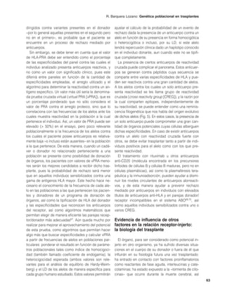 R. Barquera Lozano: Genética poblacional en trasplantes


dirigidos contra variantes presentes en el donador        ajustar el cálculo de la probabilidad de un evento de
–por lo general aquellas presentes en el segundo pero     rechazo dada la presencia de un anticuerpo contra un
no en el primero–, es probable que el paciente se         alelo en función de su presencia en forma homocigótica
encuentre en un proceso de rechazo mediado por            o heterocigótica o incluso, por su LD, si este alelo
anticuerpos.                                              tendrá repercusión clínica dado un haplotipo conocido
   Sin embargo, se debe tener en cuenta que el valor      en el individuo donante, aun cuando este no se tipifi-
de HLA-PRA debe ser entendido como el porcentaje          que completamente.
de las especificidades del panel contra las cuales el        La presencia de ciertos anticuerpos de reactividad
individuo analizado presenta anticuerpos reactivos, y     cruzada puede complicar el panorama. Estos anticuer-
no como un valor con significado clínico, pues este       pos se generan contra péptidos cuya secuencia se
diferirá entre paneles en función de la cantidad de       comparte entre varias especificidades de HLA y pue-
especificidades empleadas, el arreglo utilizado y el      den ser reactivos contra una gran cantidad de alelos.
algoritmo para determinar la reactividad contra un an-    A los alelos contra los cuales un solo anticuerpo pre-
tígeno específico. Un valor más útil sería la denomina-   senta reactividad se les llama grupo de reactividad
da prueba cruzada virtual (virtual PRA [vPRA]), que es    cruzada (cross reactivity group [CREG]), y la razón por
un porcentaje ponderado que no sólo considera el          la cual comparten epítopes, independientemente de
valor de PRA contra el arreglo proteico, sino que lo      su reactividad, se puede entender como una reminis-
correlaciona con las frecuencias de los alelos ante los   cencia filogenética que nos habla del origen evolutivo
cuales muestra reactividad en la población a la cual      de dichos alelos (Fig. 5). En estos casos, la presencia de
pertenece el individuo. Así, un valor de PRA puede ser    un solo anticuerpo puede comprometer una gran can-
elevado (> 50%) en el ensayo, pero poco relevante         tidad de órganos potenciales cuyas células alberguen
poblacionalmente si la frecuencia de los alelos contra    dichas especificidades. En caso de existir anticuerpos
los cuales el paciente posee anticuerpos es relativa-     contra un alelo con reactividad cruzada fuerte con
mente baja –o incluso están ausentes– en la población     otros, se debe evitar trasplantar tanto a partir de indi-
a la que pertenece. De esta manera, cuando un cadá-       viduos positivos para el alelo como con los que pre-
ver o donador no relacionado perteneciente a una          sente reactividad.
población se presente como posibilidad de donación           El tratamiento con rituximab u otros anticuerpos
de órganos, los pacientes con valores de vPRA meno-       anti-CD20 (molécula encontrada en los precursores
res serán los mejores candidatos a recibir dicho tras-    linfoides de células B y células B maduras, pero no en
plante, pues la probabilidad de rechazo será menor        células plasmáticas), así como la plasmaféresis tera-
que en aquellos individuos sensibilizados contra una      péutica y la inmunoadsorción, pueden ayudar a dismi-
gama de antígenos HLA mayor. Este hecho hace ne-          nuir los niveles circulantes de anticuerpos alorreacti-
cesario el conocimiento de la frecuencia de cada ale-     vos, y de esta manera ayudar a prevenir rechazo
lo en las poblaciones a las que pertenecen los pacien-    mediado por anticuerpos en individuos con elevados
tes y donadores de un programa de donación de             títulos de anticuerpos anti-HLA y en parejas donador/
órganos, así como la tipificación de HLA del donador      receptor incompatibles en el sistema ABO69,70, así
y las especificidades que reconocen los anticuerpos       como aquellos individuos sensibilizados contra uno o
del receptor, así como algoritmos matemáticos que         varios CREG.
permitan elegir de manera eficiente las parejas recep-
tor/donador más adecuadas67. Aún queda mucho por          Evidencia de influencia de otros
realizar para mejorar el aprovechamiento del potencial    factores en la relación receptor-injerto:
de esta prueba, como algoritmos que permitan hacer        la biología del trasplante
algo más que buscar especificidades y calcular vPRA
a partir de frecuencias de alelos en poblaciones par-        El órgano, para ser considerado como potencial in-
ticulares: ponderar el resultado en función de paráme-    jerto en otro organismo, ya ha sufrido diversas situa-
tros poblacionales tales como índice de homocigoci-       ciones en el cuerpo de su donador o fuera de él que
dad (también llamado coeficiente de endogamia), la        influirán en su fisiología futura una vez trasplantado:
heterocigocidad esperada (ambos valores son rele-         ha entrado en contacto con factores proinflamatorios
vantes para el análisis de equilibrio de Hardy-Weim-      como reactantes de fase aguda, interleucinas y cate-
berg) y el LD de los alelos de manera específica para     colaminas; ha estado expuesto a la «tormenta de cito-
cada grupo humano estudiado. Estos valores permitirán     cinas» que ocurre durante la muerte cerebral, así
                                                                                                                       63
 