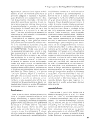R. Barquera Lozano: Genética poblacional en trasplantes


Mycobacterium tuberculosis y otras especies de mico-        el conocimiento biomédico a un nuevo nivel con un
bacterias. El CMV está reconocido como uno de los           punto de vista biológico que permita comprender ca-
principales patógenos en receptores de trasplantes,         balmente no sólo la presencia diferencial de alelos
ya sea directamente como causa de infección y desa-         dispersos por el mundo, sino también por qué están
rrollo de cuadro clínico relacionado, o indirectamente      ahí y qué relevancia tendrán en la inmunología del
afectando la sobrevida del paciente y el injerto me-        trasplante. A través de plataformas que involucren el
diante la inmunosupresión sistémica, el incremento en       análisis de pruebas cruzadas virtuales se puede esti-
el riesgo de malignidad –en particular, en enfermedad       mar la probabilidad de rechazo de un individuo recep-
linfoproliferativa de células B relacionada con el virus    tor cuando un órgano al azar es introducido, en fun-
de Epstein-Barr– y su contribución al daño del              ción de los anticuerpos presentes en el suero del
injerto75,76, así como la disminución de la expresión de    paciente. Conocer la estructura y función de las molé-
moléculas de HLA en la superficie, lo que detona la         culas involucradas en el rechazo ayuda a establecer
respuesta de «propio-ausente».                              las necesidades en cuanto a resolución y número de
   Variaciones de un solo nucleótido (single nucleotide     alelos a tipificar, dependiendo del tipo de trasplante.
polymorphism [SNP]) en ciertos genes que codifican          Por último, se debe extender el conocimiento de estas
para proteínas de diversos sistemas –no sólo el inmu-       herramientas para optimizar los presupuestos destina-
ne– se han relacionado con el pronóstico y respuesta        dos no sólo a la investigación biomédica tradicional,
a terapéutica en el área de trasplantes. Tal es el caso     sino también a los análisis en genética poblacional que
de NOD2/CARD15 (Chr 16q12), cuyas variantes se              realmente aporten resultados útiles para mejorar la
han asociado con alorreactividad y aumento en recaí-        terapéutica a nivel nacional, con un enfoque local; se
da y consecuentemente en la muerte del receptor77.          debe mejorar el nivel de los algoritmos matemáticos
También los polimorfismos en los genes que codifican        que permitan elegir adecuadamente las parejas recep-
para las citocinas son un factor útil para el entendi-      tor/donador y convendría analizar nuevos sistemas
miento de la biología del trasplante62, y, si bien no son   que prometen explicar de mejor manera el rechazo de
actualmente tan populares en este ámbito médico,            manera adicional al HLA, tales como los genes KIR,
pueden llegar a jugar un papel importante en la ela-        los mHA y los polimorfismos de citocinas, entre otros,
boración de nuevos algoritmos no sólo de selección          que tienen poca o nula representatividad entre los
de parejas idóneas receptor/donador, sino también en        tópicos de trabajos publicados en la genética de po-
la terapéutica pre y postrasplante. Algunos estudios78      blaciones de México. Sin embargo, se debe tener en
demuestran que cambios como G/C en la posición              mente que la mejor manera de atacar un problema de
-174 (región promotora) del gen de la interleucina 6        salud pública no consiste en encontrar la mejor tera-
(Chr 7p21) están asociados a desarrollo de diabetes         péutica, sino en armar los mejores programas de pre-
postrasplante en pacientes con sobrepeso. La reco-          vención; es decir, se debe buscar la causa raíz de la
mendación en estos casos sería evitar o limitar la ad-      necesidad de tantos órganos para trasplantes –me-
ministración de fármacos inductores de diabetes pos-        nester que no es sencillo– y atacarla para disminuir
trasplante a individuos con el genotipo G/G, dado que       dicha demanda.
se conozca el mismo en el paciente en cuestión.
                                                            Agradecimientos
Conclusiones
                                                               Deseo expresar mi gratitud al Lic. Iván Pedroza, al
  Como se puede observar, el análisis genético pobla-       Maestro en Antropología Física (M en AF). Víctor Acuña
cional es una parte fundamental del estudio de la           Alonzo, a la Química (Q). Mónica Rodríguez Estrada,
biología del trasplante y es específico para cada po-       a la Química Farmacobióloga (QFB). Raquel Hernán-
blación. De los alelos y sus frecuencias en los distintos   dez Díaz y a la estudiante de Antropología Física (est.
grupos humanos se puede calcular la probabilidad            AF). Anaí Balbuena Jaime, por leer cuidadosamente el
de rechazo de un donador potencial y se pueden              manuscrito y emitir sus valiosas opiniones, críticas y
generar bases de datos y bancos de células que              correcciones; al Dr. Danilo Franceschi, por sus comen-
puedan ayudar a encontrar órganos, tejido o células         tarios y discusiones compartidos que han quedado
necesarios en caso de un alotrasplante. El entender         plasmados en partes de este artículo, y al QFB. Adrián
cómo los mecanismos evolutivos y adaptativos han            García, por todo su apoyo para la realización de este
diversificado este sistema abre la posibilidad de llevar    trabajo. Finalmente, un agradecimiento especial al
                                                                                                                      65
 