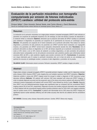 Gaceta Médica de México. 2012;148
                             2012;148:6-13                                                                  ARTÍCULO ORIGINAL



    Evaluación de la perfusión miocárdica con tomografía
    computarizada por emisión de fotones individuales
    (SPECT) cardíaco: utilidad del protocolo sólo-estrés
    Enrique Vallejo*, César Acevedo, Samuel Varela, José Carlos Alburez y David Bialostozky
    Servicio de Cardiología Nuclear, Instituto Nacional de Cardiología Ignacio Chávez, México, D.F.


       Resumen
       La evaluación de la perfusión miocárdica con single photon emission computed tomography (SPECT) está indicada en
       pacientes con sospecha de cardiopatía isquémica (CI). Sin embargo, el costo del estudio, el tiempo de adquisición y
       la radiación limitan su indicación. Objetivos: Demostrar que el protocolo sólo-estrés del SPECT cardíaco es suficiente
       para establecer el diagnóstico en pacientes con sospecha de CI, optimizando los recursos en cardiología nuclear.
       Métodos: 122 pacientes con sospecha de CI fueron evaluados con el protocolo sólo-estrés. Para evaluar los valores
       diagnóstico y pronóstico de este protocolo, los pacientes con SPECT anormal fueron evaluados con angiografía
       invasiva y los pacientes con SPECT normal fueron evaluados clínicamente durante tres años. Resultados: Con el
       protocolo sólo-estrés se obtuvo el diagnóstico en el 30% del tiempo requerido por el protocolo convencional, con un
       costo un 40% menor y con un 55% menos de radiación. La certeza diagnóstica y el valor pronóstico del protocolo
       sólo-estrés fueron comparables con los del protocolo convencional: valor predictivo positivo para enfermedad arterial
       coronaria (EAC) del 85% y valor predictivo negativo para eventos coronarios del 97%. Conclusiones: En pacientes
       con riesgo intermedio para CI, evaluar la perfusión miocárdica sólo con la fase de estrés es una estrategia que
       optimiza los recursos en cardiología nuclear y conserva el valor diagnóstico y pronóstico de la prueba.

       PALABRAS CLAVE: Enfermedad arterial coronaria. Perfusión miocárdica. SPECT cardíaco. Imagen de estrés


       Abstract
       Single photon emission computed tomography (SPECT) myocardial perfusion imaging is widely used for diagnosing coronary
       artery disease (CAD). However, SPECT costs, imaging time, and radiation exposure, limit SPECT indications. Objective:
       Determine whether a stress-only SPECT imaging would be enough to obtain a diagnosis of CAD improving nuclear
       laboratory efficiency. Methods: 122 patients with unknown CAD were evaluated with stress-only SPECT imaging. In
       order to evaluate diagnostic accuracy and the prognostic value of the stress-only protocol, patients with abnormal SPECT
       underwent invasive angiography and patients with normal SPECT were followed-up during 3 years. Results: Diagnosis
       time, SPECT cost, and radiopharmaceutical dosage were significantly lower as compared with the conventional SPECT
       imaging protocol (30, 40 and 55%, respectively). Diagnostic accuracy and cardiac prognosis information were comparable
       to those obtained with the conventional imaging protocol (positive predictive value for CAD of 85% and negative predictive
       value for cardiac events of 97%). Conclusions: In patients with intermediate risk for CAD, stress-only SPECT imaging will
       significantly improve nuclear laboratory efficiency, and with similar accuracy than that the one obtained with the conventional
       protocol.

       KEY WORDS: Coronary artery disease. Myocardial perfusion. Cardiac SPECT. Stress-only imaging.




        Correspondencia:
        *Enrique Vallejo
        Servicio de Cardiología Nuclear y Tomografía Cardíaca
        Instituto Nacional de Cardiología Ignacio Chávez
        Juan Badiano, 1
        Col. Sección XVI, C.P. 14080, México, D.F.
                                                                          Fecha de recepción: 18-02-2011
        e-mail: vallejo.enrique@gmail.com
                                                                          Fecha de aceptación: 23-08-2011

6
 