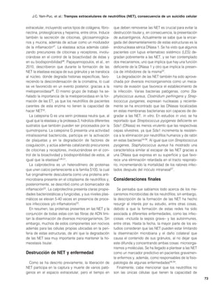 J.C. Yam-Puc, et al.: Trampas extracelulares de neutrófilos (NET), consecuencia de un suicidio celular


extracelular, incluyendo varios tipos de colágena, fibro-     que deben removerse las NET es crucial para evitar la
nectina, proteoglicanos y heparina, entre otros. Induce       destrucción tisular y, en consecuencia, la presentación
también la secreción de citocinas, glicosaminoglica-          de autoantígenos. Actualmente se sabe que la encar-
nos y mucina, además de actuar como un modulador              gada del desmantelamiento de estas estructuras es la
de la inflamación47. La elastasa actúa además catali-         endonucleasa sérica DNasa 1. Se ha visto que algunos
zando precursores de citocinas y receptores, involu-          pacientes con lupus eritematoso sistémico (LES) de-
crándose en el control de la bioactividad de éstas y          gradan pobremente a las NET, y se han contemplado
en su biodisponibilidad48. Papayannopoulos, et al., en        dos mecanismos, uno que implica que hay una función
2010, describieron que durante la formación de las            deficiente de la DNasa 1 y otro que implica la presen-
NET la elastasa escapa de sus gránulos y se transloca         cia de inhibidores de la misma22.
al núcleo, donde degrada histonas específicas, favo-             La degradación de las NET también ha sido aprove-
reciendo la descondensación de la cromatina, lo cual          chada por diversos microorganismos como un meca-
se ve favorecido en un evento posterior, gracias a la         nismo de evasión que favorece el establecimiento de
mieloperoxidasa49. El mismo grupo de trabajo ha se-           la infección. Varias bacterias patógenas, como Sta-
ñalado la importancia de la mieloperoxidasa en la for-        phylococcus aureus, Clostridium perfringens y Strep-
mación de las ET, ya que los neutrófilos de pacientes         tococcus pyogenes, expresan nucleasas y reciente-
carentes de esta enzima no tienen la capacidad de             mente se ha encontrado que las DNasas localizadas
hacer NET50.                                                  en estas membranas bacterianas son capaces de de-
   La catepsina G es una serín proteasa neutra que, al        gradar a las NET, in vitro. En estudios in vivo, se ha
igual que la elastasa y la proteasa-3, hidroliza diferentes   reportado que Streptococcus pyogenes deficiente en
sustratos que también pueden ser procesados por la            Sda1 (DNasa) es menos virulento que las respectivas
quimotripsina. La catepsina G presenta una actividad          cepas silvestres, ya que Sda1 incrementa la resisten-
intralisosomal bactericida, participa en la activación        cia a la eliminación por neutrófilos humanos y de ratón
de plaquetas y en la degradación de factores de               en estas bacterias54-56. Al igual que con Streptococcus
coagulación, y actúa además catalizando precursores           pyogenes, Staphylococcus aureus ha mostrado una
de citocinas y receptores, involucrándose en el con-          característica similar al escapar de las NET gracias a
trol de la bioactividad y biodisponibilidad de estos, al      una DNasa que expresa en su superficie y que favo-
igual que la elastasa5,48,51.                                 rece una eliminación retardada en el tracto respirato-
   La calprotectina es un heterodímero de proteínas           rio, incrementando la mortalidad de los ratones infec-
que unen calcio perteneciente a la familia S100, la cual      tados después del inóculo intranasal57.
fue originalmente descubierta como una proteína anti-
microbiana presente en el citoplasma de neutrófilos y,        Consideraciones finales
posteriormente, se describió como un biomarcador de
inflamación52. La calprotectina presenta claras propie-         Se pensaba que sabíamos todo acerca de los me-
dades bacteriostáticas y fungicidas, y sus niveles plas-      canismos microbicidas de los neutrófilos; sin embargo,
máticos se elevan 5-40 veces en presencia de proce-           la descripción de la formación de las NET ha hecho
sos infecciosos y/o inflamatorios53.                          resurgir el interés por su estudio, entre otras cosas,
   En resumen, las proteínas presentes en las NET y la        debido a que la formación de estas redes ha sido
conjunción de todas estas con las fibras de ADN limi-         asociada a diferentes enfermedades, como las infec-
tan la diseminación de diversos microorganismos. Sin          ciosas –incluida la sepsis grave– y las autoinmunes,
embargo, muchos de estos componentes son nocivos              entre otras. Hasta la fecha, la mayor parte de los es-
además para las células propias ubicadas en la peri-          tudios consideran que las NET pueden estar limitando
feria de estas estructuras, de ahí que la degradación         la diseminación microbiana y el daño colateral que
de las NET sea muy importante para mantener la ho-            causa el contenido de sus gránulos, al no dejar que
meostasis tisular.                                            este difunda y concentrando ambas cosas: microorga-
                                                              nismos y moléculas. Se ha llegado a plantear a las NET
Destrucción de NET y enfermedad                               como un marcador predictivo en pacientes gravemen-
                                                              te enfermos y, además, como responsables de la fisio-
  Como se ha descrito previamente, la liberación de           patología de algunas enfermedades58,59.
NET participa en la captura y muerte de varios pató-            Finalmente, cabe mencionar que los neutrófilos no
genos en el espacio extracelular, pero el tiempo en           son las únicas células que tienen la capacidad de
                                                                                                                        73
 