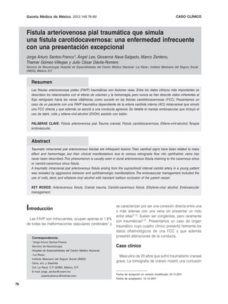 Gaceta Médica de México. 2012;148
                              2012;148:76-80                                                                          CASO CLÍNICO



     Fístula arteriovenosa pial traumática que simula
     una fístula carotidocavernosa: una enfermedad infrecuente
     con una presentación excepcional
     Jorge Arturo Santos-Franco*, Ángel Lee, Giovanna Nava-Salgado, Marco Zenteno,
     Thamar Gómez-Villegas y Julio César Dávila-Romero
     Servicio de Neurocirugía, Hospital de Especialidades del Centro Médico Nacional «La Raza», Instituto Mexicano del Seguro Social
     (IMSS), México, D.F.


        Resumen
        Las fístulas arteriovenosas piales (FAVP) traumáticas son lesiones raras. Entre los datos clínicos más importantes se
        describen los relacionados con el efecto de volumen y la hemorragia, pero nunca se han descrito datos inherentes al
        flujo retrógrado hacia las venas oftálmicas, como sucede en las fístulas carotidocavernosas (FCC). Presentamos un
        caso de un paciente con una FAVP traumática dependiente de la arteria carótida interna (ACI) intracraneal que simuló
        una FCC directa y que además se asoció a una conducta agresiva. Se detalla el manejo endovascular, que incluyó el
        uso de stent, coils y etilene-vinil-alcohol (EVOH) asistido con balón.

        PALABRAS CLAVE: Fístula arteriovenosa pial. Trauma craneal. Fístula carotidocavernosa. Etilene-vinil-alcohol. Terapia
        endovascular.


        Abstract
        Traumatic intracranial pial arteriovenous fistulae are infrequent lesions. Their cardinal signs have been related to mass
        effect and hemorrhage, but their clinical manifestations due to venous retrograde flow into ophthalmic veins has
        never been described. This phenomenon is usually seen in dural arteriovenous fistula draining to the cavernous sinus
        or carotid-cavernous sinus fistula.
        A traumatic intracranial pial arteriovenous fistula arising from the supraclinoid internal carotid artery in a young patient
        was revealed by aggressive behavior and ophthalmologic manifestations. The endovascular management included the
        use of coils, stent, and ethylene-vinyl alcohol with transient balloon occlusion of the parent vessel.

        KEY WORDS: Arteriovenous fistula. Cranial trauma. Carotid-cavernous fistula. Ethylene-vinyl alcohol. Endovascular
        management.



     Introducción                                                      se caracterizan por ser una conexión directa entre una
                                                                       o más arterias con una vena sin presentar un nido
                                                                       entre ellas2-13. Suelen ser congénitas, pero raramente
       Las FAVP son infrecuentes, ocupan apenas el 1.6%
                                                                       son traumáticas3,12. Presentamos un caso de origen
     de todas las malformaciones vasculares cerebrales1 y
                                                                       traumático cuyo cuadro clínico presentó fielmente los
                                                                       datos oftalmológicos de una FCC y que además
         Correspondencia:
                                                                       presentó alteraciones de la conducta.
         *Jorge Arturo Santos-Franco
         Servicio de Neurocirugía                                      Caso clínico
         Hospital de Especialidades del Centro Médico Nacional
         «La Raza»
                                                                         Masculino de 20 años que sufrió traumatismo craneal
         Instituto Mexicano del Seguro Social (IMSS)
         Ceris, s/n, y Zaachila
                                                                       grave. La tomografía de cráneo mostró una contusión
         Col. La Raza. C.P. 02990, México, D.F.
         E-mail: jorge_santos@unam.mx
                                                                       Fecha de recepción en versión modificada: 25-11-2011
                jasantosfranco@hotmail.com
                                                                       Fecha de aceptación: 12-12-2011

76
 
