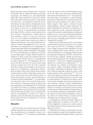 Gaceta Médica de México. 2012;148


     Boston Scientific), previa colocación de un microcaté-       las que se originan a partir de enfermedades propias
     ter (Echelon, eV3 Inc.) dentro de la várice a través del     de la ACI, tales como aneurismas intracavernosos,
     cortocircuito. Se embolizó con coils desprendibles           enfermedad de Ehlers-Danlos, etc.20. Se caracterizan,
     (GDC 360°, Boston Scientific). El plan fue la emboli-        entre otros datos, por presentar un cuadro oftalmoló-
     zación del lóbulo medio de la várice, el más cercano         gico florido condicionado por el alto flujo arterial retró-
     al cortocircuito, y la embolización parcial de los de-       grado hacia el seno cavernoso y de allí a la vena of-
     más lóbulos. De esta manera conseguiríamos la dis-           tálmica superior. Estos signos y síntomas incluyen
     minución del flujo de la fístula y evitaríamos incremen-     edema palpebral, proptosis, edema conjuntival, con-
     tar el efecto de masa con un cantidad excesiva de            gestión epiescleral en sacacorchos o cabeza de me-
     coils, así como, en un segundo tiempo, ser capaces           dusa, hipertensión ocular y glaucoma secundario al
     de introducir EVOH, conocido comercialmente como             aumento de la presión venosa epiescleral, diplopía por
     Onyx (eV3 Inc.). Efectivamente, se logró restituir el        parálisis de uno o más nervios oculomotores (general-
     flujo carotídeo y reducir el flujo del cortocircuito         mente el sexto nervio craneal) y trastornos de la agu-
     (Figs. 2 A y B). Se esperó la endotelización del stent       deza visual por congestión venosa retiniana o hipoxia
     por lo menos durante cuatro meses para realizar el           congestiva de la papila14,16,19.
     segundo procedimiento. La evolución del paciente con-           El paciente que presentamos sufrió un traumatismo
     sistió en la mejoría oftalmológica (Fig. 2 C) y del com-     craneoencefálico grave que evolucionó con el cuadro
     portamiento con desaparición de la agresividad. Se           clínico típico de una FCC; sin embrago, la presencia
     mantuvo bajo doble esquema de antiagregación oral (clo-      de una imagen vascular grande supraselar en la reso-
     pidogrel 75 mg/día y ácido acetilsalicílico 100 mg/día).     nancia magnética llamó nuestra atención y nos hizo
     En el nuevo procedimiento se cateterizó la ACI dere-         dudar del diagnóstico. La angiografía cerebral mostró
     cha con catéter guía 7F (Guider, Boston Scientific). Se      que realmente se trataba de una FAVP. Las FAVP sue-
     cateterizó la várice a través de la malla del stent con      len ser de origen congénito, mientras que las adquiri-
     un microcatéter (Echelon, eV3 Inc.) e inmediatamente         das son raras, generalmente como resultado de causas
     se subió un balón de 4 x 7 mm (Hyperglide, eV3 Inc.),        traumáticas3,12. Cuando son congénitas generalmente
     que se fijó dentro del stent. Se hinchó el balón hasta       debutan en la infancia y/o la adolescencia4,5,9,13. Tie-
     ocluir la circulación de la ACI. Se inició la inyección      nen patrones muy variados de presentación clínica
     del EVOH a través del microcatéter y de manera pro-          que incluyen cefalea, hemorragia, epilepsia, déficit
     gresiva se fue rellenando el componente venoso a             neurológico, hipertensión endocraneal, edema cere-
     partir del lóbulo medio hacia el lóbulo venoso superior      bral y síntomas atribuibles a efecto de masa, ya que
     y posteriormente al inferior hasta llegar al seno caver-     suelen presentar várices voluminosas2,8,21-23. En la re-
     noso y a partir de allí hacia el seno petroso inferior. La   visión de la literatura no hemos encontrado casos con
     técnica de inyección en pulsos, como se describe en          los síntomas oftalmológicos típicos de una FCC, como
     el manejo de otras enfermedades14-17, es intermitente,       en nuestro paciente. La explicación se debe al meca-
     con interrupción cada 5 min con deshinchado del ba-          nismo de flujo retrógrado que finalmente llegó hacia el
     lón e inyección de contraste a través del catéter guía       seno cavernoso. Además, presentó comportamiento
     para comprobar la permeabilidad de la ACI derecha            agresivo que erróneamente fue atribuido a la contusión
     y el estado de la fístula. Los disparos angiográficos        temporal; sin embargo, la mejoría tras el primer proce-
     finales demostraron la oclusión de la FAVP y permeabi-       dimiento eliminó dicha probabilidad. Sospechamos de
     lidad del árbol vascular (Figs. 2 D-H). El paciente des-     tres mecanismos posibles de la agresividad: el efecto
     pertó sin complicaciones. Al cabo de 12 meses el             de masa de la várice sobre la amígdala, el robo de
     paciente se encontró solamente con paresia del sexto         flujo arterial en el lóbulo frontal y el efecto del flujo
     nervio craneal, PIO de 15 mmHg (Fig. 2 I) y sin tras-        retrógrado sobre los lóbulos frontal y temporal.
     tornos conductuales.                                            La angiografía por sustracción digital (ASD) es el
                                                                  método diagnóstico de elección de las FAVP y los
     Discusión                                                    criterios diagnósticos consisten en un cortocircuito de
                                                                  flujo rápido desde una arteria gruesa hacia venas ec-
       Las FCC directas son el cortocircuito entre la arteria     tásicas y/o várices1,6.
     carótida intracavernosa y el seno cavernoso, condicio-          El tratamiento de la FAVD es la interrupción del corto-
     nado generalmente por traumatismo craneal o por              circuito mediante la oclusión del componente arterial lo
     causas iatrógenas14,18-20. Se denominan espontáneas          más cercano posible al componente venoso10, para lo cual
78
 