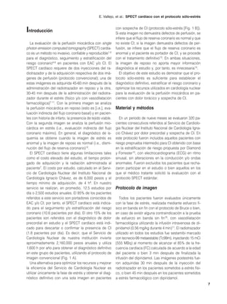 E. Vallejo, et al.: SPECT cardíaco con el protocolo sólo-estrés



Introducción                                                  con sospecha de CI (protocolo sólo-estrés [Fig. 1 B]).
                                                              Si esta imagen no demuestra defectos de perfusión, se
                                                              infiere que el flujo de reserva coronario es normal y que
   La evaluación de la perfusión miocárdica con single        no existe CI; si la imagen demuestra defectos de per-
photon emission computed tomography (SPECT) cardía-           fusión, se infiere que el flujo de reserva coronario es
co es un método no invasivo, confiable y reproducible1-3      anormal y el paciente es portador de CI, y se procede
para el diagnóstico, seguimiento y estratificación del        con el tratamiento definitivo13. En ambas situaciones,
riesgo coronario4-6 en pacientes con EAC y/o CI. El           la imagen de reposo no aporta mayor información
SPECT cardíaco requiere de dos inyecciones del ra-            diagnóstica al estudio y, por tanto, es innecesaria14.
diotrazador y de la adquisición respectiva de dos imá-           El objetivo de este estudio es demostrar que el pro-
genes de perfusión (protocolo convencional); una de           tocolo sólo-estrés es suficiente para establecer el
estas imágenes es adquirida 45-60 min después de la           diagnóstico definitivo, estratificar el riesgo coronario y
administración del radiotrazador en reposo y la otra,         optimizar los recursos utilizados en cardiología nuclear
30-45 min después de la administración del radiotra-          para la evaluación de la perfusión miocárdica en pa-
zador durante el estrés (físico y/o con vasodilatación        cientes con dolor torácico y sospecha de CI.
farmacológica)7-11. Con la primera imagen se analiza
la perfusión miocárdica en reposo (esto es [i.e.], eva-       Material y métodos
luación indirecta del flujo coronario basal) y en pacien-
tes con historia de infarto, la presencia de tejido viable.      En un periodo de nueve meses se evaluaron 320 pa-
Con la segunda imagen se analiza la perfusión mio-            cientes consecutivos referidos al Servicio de Cardiolo-
cárdica en estrés (i.e., evaluación indirecta del flujo       gía Nuclear del Instituto Nacional de Cardiología Igna-
coronario máximo). En general, el diagnóstico de is-          cio Chávez por dolor precordial y sospecha de CI. En
quemia se obtiene cuando la imagen de estrés es               este protocolo fueron incluidos aquellos pacientes con
anormal y la imagen de reposo es normal (i.e., dismi-         riesgo preprueba intermedio para CI obtenido con base
nución del flujo de reserva coronario)12.                     en la estratificación de riesgo propuesta por Diamond
   El SPECT cardíaco tiene algunas limitaciones tales         y Forrester15, con electrocardiograma (ECG) en ritmo
como el costo elevado del estudio, el tiempo prolon-          sinusal, sin alteraciones en la conducción y/o ondas
gado de adquisición y la radiación administrada al            anormales. Fueron excluidos los pacientes que recha-
paciente7. El costo por estudio, calculado en el Servi-       zaron participar en el estudio o bien aquellos en los
cio de Cardiología Nuclear del Instituto Nacional de          que el médico tratante solicitó la evaluación con el
Cardiología Ignacio Chávez, es de 6,000 pesos y el            protocolo SPECT estándar.
tiempo mínimo de adquisición, de 4 h8. En nuestro
servicio se realizan, en promedio, 12.5 estudios por          Protocolo de imagen
día o 2,500 estudios anuales. El 85% de los pacientes
referidos a este servicio son portadores conocidos de            Todos los pacientes fueron evaluados únicamente
EAC y/o CI; por tanto, el SPECT cardíaco está indica-         con la fase de estrés, realizada mediante esfuerzo fí-
do para el seguimiento y/o estratificación del riesgo         sico en banda sin fin con el protocolo de Bruce o bien,
coronario (10.6 pacientes por día). El otro 15% de los        en caso de existir alguna contraindicación a la prueba
pacientes son referidos con el diagnóstico de dolor           de esfuerzo en banda sin fin16, con vasodilatación
precordial en estudio y el SPECT cardíaco está indi-          farmacológica utilizando la infusión intravenosa de di-
cado para descartar o confirmar la presencia de CI            piridamol (0.56 mg/kg durante 4 min)11. El radiotrazador
(1.8 pacientes por día). Es decir, que el Servicio de         utilizado en todos los estudios fue sestamibi marcado
Cardiología Nuclear de nuestra institución invierte           con tecnecio-99 metaestable (Tc99m), inyectando 15 mCi
aproximadamente 2,160,000 pesos anuales y utiliza             (555 MBq) al momento de alcanzar el 85% de la fre-
1,600 h por año para obtener el diagnóstico definitivo        cuencia cardíaca (FC) calculada de acuerdo a la edad
en este grupo de pacientes, utilizando el protocolo de        del paciente o bien 3 min después de finalizada la
imagen convencional (Fig. 1 A).                               infusión del dipiridamol. Las imágenes postestrés fue-
   Una alternativa para optimizar los recursos y mejorar      ron adquiridas 30 min después de la inyección del
la eficiencia del Servicio de Cardiología Nuclear es          radiotrazador en los pacientes sometidos a estrés físi-
utilizar únicamente la fase de estrés y obtener el diag-      co, o bien 45 min después en los pacientes sometidos
nóstico definitivo con una sola imagen en pacientes           a estrés farmacológico con dipiridamol.
                                                                                                                           7
 