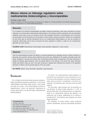 Gaceta Médica de México. López Silva: Nueva regulación en México para medicamentos biocomparables
                     C. 2012;148:83-90                                         SALUD Y DERECHO



México retoma un liderazgo regulatorio sobre
medicamentos biotecnológicos y biocomparables
Christian López Silva*
Práctica de Ciencias de la Vida, Tsuru Morales Isla Abogados, S.C., México, D.F., Consejo Consultivo de la Fundación Panamericana para
la Salud y la Educación en su Iniciativa Biotecnología Segura


   Resumen
   En el contexto de la transición epidemiológica que México atraviesa actualmente, cobra mayor importancia el acceso
   adecuado a los denominados medicamentos biotecnológicos. Sin embargo, también representan para las autoridades
   sanitarias nuevos retos, ya que son productos mucho más complejos, estructural y funcionalmente, que los químicos
   convencionales. Ha sido necesario por ello actualizar el marco jurídico mexicano, poniendo a México en la vanguardia
   de este sector. Aquí se describe brevemente qué son los medicamentos biotecnológicos, por qué fue necesaria su
   regulación diferenciada, cuál ha sido la evolución del marco regulatorio en México y cuáles son las características
   generales del nuevo sistema.

   PALABRAS CLAVE: Medicamentos biotecnológico. Biocomparables. Regulación y marco jurídico.


   Abstract
   Amid the epidemiological transition that Mexico is currently experiencing, an adequate access to biotech medicines is
   becoming very important. However, these medicines also involve new challenges for the sanitary authorities, given their
   higher complexity in structure and function than conventional chemical drugs. Consequently, it has been necessary to
   update the Mexican legal framework, which has placed Mexico at the forefront in this sector. This article describes
   briefly what biotech drugs are, why it has been necessary to regulate them differently, the evolution of the regulatory
   framework in Mexico, and the general features of the new system.

   KEY WORDS: Biotech drugs. Biosimilars. Regulation. Legal framework.




Introducción                                                            En efecto, los medicamentos biotecnológicos re-
                                                                     presentan los tratamientos más avanzados en con-
                                                                     tra de las enfermedades crónicas y degenerativas 2,
  En el contexto de la denominada transición epidemio-
                                                                     tales como el cáncer3, la diabetes 4 y la artritis reu-
lógica que México atraviesa actualmente1, en la cual las
                                                                     matoide 5. Encontramos aquí una clara razón de salud
enfermedades infecciosas ceden terreno, como causa
                                                                     pública.
principal de muerte, a las enfermedades crónicas y
                                                                        Por otra parte, cabe recordar que, de acuerdo a la
degenerativas, cobra una particular importancia el
                                                                     Ley General de Salud (LGS) (artículos 2 y 27)6, el
acceso adecuado a los denominados medicamentos
                                                                     acceso adecuado a los medicamentos y su disponibi-
biotecnológicos.
                                                                     lidad es un componente esencial del derecho a la
                                                                     protección de la salud, establecido en el artículo 4
                                                                     constitucional7. Encontramos aquí además una razón
                                                                     legal importante.
    Correspondencia:                                                    Sin embargo, al mismo tiempo, estos productos
    *Christian López Silva                                           también representan, para las autoridades sanitarias,
    Socio Director de Ciencias de la Vida
    Tsuru Morales Isla Abogados, S.C.
    Blvd. Adolfo Ruiz Cortines, 3642, Int. 1502
    Col. Jardines del Pedregal, C.P. 01900, México, D.F.
                                                                     Fecha de recepción: 24-03-2011
    E-mail: clopez@tmilaw.com.mx
                                                                     Fecha de aceptación: 01-04-2011

                                                                                                                                         83
 