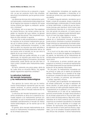 Gaceta Médica de México. 2012;148


     nuevos retos en términos de su evaluación y regula-           Los medicamentos innovadores son aquellos que
     ción, ya que son productos mucho más complejos,            son desarrollados, aprobados e introducidos en el
     estructural y funcionalmente, que los químicos conven-     mercado por primera vez y que vienen protegidos por
     cionales8.                                                 una patente.
       Las diferencias técnicas entre medicamentos quími-          En cuanto al segundo elemento, recordemos que el
     cos tradicionales y medicamentos biotecnológicos son       Estado, a través de una patente, otorga un derecho de
     de tal magnitud que requieren la adopción de nuevas        exclusividad legal y comercial sobre un invento durante
     normas jurídicas que regulen su evaluación, aproba-        un tiempo determinado, a cambio de que las instruc-
     ción y monitoreo8.                                         ciones precisas para reproducir dicho invento sean
       Sin embargo, ello no es tarea fácil. Para establecer     suficientemente descritas en un documento. Al tér-
     los criterios técnicos y las normas jurídicas que res-     mino del periodo de protección, el invento pasa al
     palden los requisitos del nuevo sistema, se generan        dominio público y cualquiera puede libremente repro-
     fuertes y largas discusiones9. Para comprender el pro-     ducirlo sin tener que pagar regalías al inventor.
     blema es clave entender lo siguiente.                         En el caso de los medicamentos, al expirar la
       El mayor reto no está necesariamente en establecer       patente de un medicamento innovador, cualquiera
     los requisitos de los primeros medicamentos que pa-        puede producir libremente el producto farmacéutico.
     san por el sistema sanitario, es decir, los aplicables     Surgen entonces los medicamentos de entrada subse-
     a los llamados medicamentos innovadores. Lo más            cuente, cuyos fabricantes aprovechan las instrucciones
     difícil es definir los requisitos que serán aplicables a   de elaboración que contiene el mismo documento de
     los medicamentos de entrada subsecuente, esto es, los      patente.
     que buscan entrar al mercado una vez que vence la             Al no incurrir en los altos costos de investigación y
     patente de los que vinieron primero.                       desarrollo, ni en el cobro de regalías por los derechos
       Solamente hasta que quedan definidos, en un país         de patente, los fabricantes de los medicamentos de
     determinado, los requisitos para ambos tipos de me-        entrada subsecuente pueden ofrecer un producto a un
     dicamentos biotecnológicos (innovadores y de entrada       menor precio.
     subsecuente), puede decirse que ese país tiene un             En consecuencia, la primera condición para que
     marco jurídico completo sobre medicamentos biotec-         surgiera en su momento un mercado de medicamentos
     nológicos.                                                 de entrada subsecuente fue que expirara el periodo de
       De hecho, solamente unos pocos países, dentro de         protección de las patentes relacionadas.
     los cuales ahora se encuentra México, han logrado             Por otra parte, los medicamentos innovadores son
     adoptar regulaciones específicas completas10.              los primeros en pasar por el sistema de aprobación
                                                                sanitaria. Precisamente por su novedad se les exige
     La estructura tradicional                                  la realización completa de todos los estudios de labo-
     del mercado farmacéutico                                   ratorio, en animales y en personas, que demuestren
     y los medicamentos biotecnológicos                         su calidad, seguridad y eficacia.
                                                                   En contraste, para la aprobación de medicamentos
        Para apreciar los nuevos retos que los medica-          de entrada subsecuente, se exige la realización de
     mentos biotecnológicos representan para las auto-          menos estudios, en parte porque se considera que
     ridades sanitarias, es preciso presentar algunas           para entonces se habrá aprendido bastante sobre su
     ideas generales sobre el mercado tradicional de me-        comportamiento en la población y en el mercado.
     dicamentos.                                                   Particularmente en el caso de los medicamentos
        La estructura del mercado farmacéutico que cono-        químicos convencionales, se exigen menos estudios a
     cemos actualmente se deriva de la experiencia acu-         los de entrada subsecuente en virtud de haber adop-
     mulada respecto a los medicamentos químicos con-           tado el criterio de bioequivalencia. Bajo dicho criterio,
     vencionales, la cual no necesariamente es aplicable o      tratándose de la misma sustancia activa, dos farma-
     trasladable automáticamente al mercado de medica-          coquímicos se consideran equivalentes si la velocidad
     mentos biotecnológicos, por las razones que se irán        y extensión con que se absorben en la sangre son
     elaborando.                                                similares. De reconocerse como bioequivalentes, se
        En general, dicho mercado tradicionalmente se es-       infiere que tendrán el mismo perfil de eficacia y segu-
     tructura en medicamentos innovadores y medicamen-          ridad, y ya no se considera necesario presentar estu-
     tos de entrada subsecuente.                                dios clínicos más completos. A dichos medicamentos
84
 