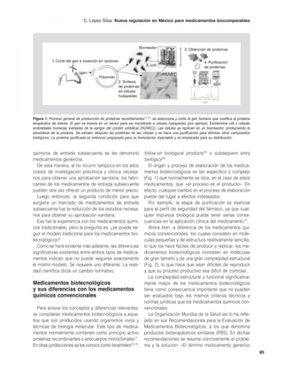 C. López Silva: Nueva regulación en México para medicamentos biocomparables




                                                                  Biorreador                  3. Obtención de proteínas


           1. Corte del gen e inserción en vectores                                                        4. Purificación
                                                                       E. coli
                                                                                                           de proteínas
                             gen                                                 HUVEC
                                         Plásmido
                                                      2. Síntesis
                                                      de proteínas
                                                      en células
                                                      huéspedes




Figura 1. Proceso general de producción de proteínas recombinantes11,17: se selecciona y corta el gen humano que codifica la proteína
terapéutica de interés. El gen se inserta en un vector para ser transferido a células huéspedes (por ejemplo, Escherichia coli o células
endoteliales humanas extraídas de la sangre del cordón umbilical [HUVEC]). Las células se replican en un biorreactor, produciendo la
biosíntesis de la proteína. Se extraen después las proteínas de las células y se hace una purificación para eliminar otros compuestos
biológicos. La proteína purificada es entonces preparada para su formulación inyectable y es empacada para su distribución.



químicos de entrada subsecuente se les denominó                      follow-on biological products15 o subsequent entry
medicamentos genéricos.                                              biologics16.
   De esta manera, al no incurrir tampoco en los altos                  El origen y proceso de elaboración de los medica-
costos de investigación preclínica y clínica necesa-                 mentos biotecnológicos es tan específico y complejo
rios para obtener una aprobación sanitaria, los fabri-               (Fig. 1) que normalmente se dice, en el caso de estos
cantes de los medicamentos de entrada subsecuente                    medicamentos, que «el proceso es el producto». En
pueden otra vez ofrecer un producto de menor precio.                 efecto, cualquier cambio en el proceso de elaboración
   Luego entonces, la segunda condición para que                     puede dar lugar a efectos indeseados.
surgiera un mercado de medicamentos de entrada                          Por ejemplo, la etapa de purificación es esencial
subsecuente fue la reducción de los estudios necesa-                 para el perfil de seguridad del fármaco, ya que cual-
rios para obtener su aprobación sanitaria.                           quier impureza biológica puede tener serias conse-
   Esa fue la experiencia con los medicamentos quími-                cuencias en la aplicación clínica del medicamento17.
cos tradicionales, pero la pregunta es: ¿se puede se-                   Ahora bien, a diferencia de los medicamentos quí-
guir el modelo tradicional para los medicamentos bio-                micos convencionales, los cuales consisten en molé-
tecnológicos?                                                        culas pequeñas y de estructura relativamente sencilla,
   Como se hará evidente más adelante, las diferencias               lo que los hace fáciles de producir y replicar, los me-
significativas existentes entre ambos tipos de medica-               dicamentos biotecnológicos consisten en moléculas
mentos indican que no puede seguirse exactamente                     de gran tamaño y de una gran complejidad estructural
el mismo modelo. Se requiere uno diferente. La reali-                (Fig. 2), lo que hace que sean difíciles de reproducir
dad científica dicta un cambio normativo.                            y que su proceso productivo sea difícil de controlar.
                                                                        La complejidad estructural y funcional significativa-
Medicamentos biotecnológicos                                         mente mayor de los medicamentos biotecnológicos
y sus diferencias con los medicamentos                               tiene como consecuencia importante que no pueden
químicos convencionales                                              ser evaluados bajo los mismos criterios técnicos y
                                                                     normas jurídicas que los medicamentos químicos con-
   Para aclarar los conceptos y diferencias relevantes,              vencionales.
se consideran medicamentos biotecnológicos a aque-                      La Organización Mundial de la Salud así lo ha refle-
llos que son producidos usando organismos vivos y                    jado en sus Recomendaciones para la Evaluación de
técnicas de biología molecular. Este tipo de medica-                 Medicamentos Biotecnológicos, a los que denomina
mentos normalmente contienen como principio activo                   productos bioterapéuticos similares (PBS). En dichas
proteínas recombinantes o anticuerpos monoclonales11.                recomendaciones se resume concisamente el proble-
En otras juridiscciones se les conoce como biosimilars12-14,         ma y la solución: «El término medicamento genérico
                                                                                                                                           85
 