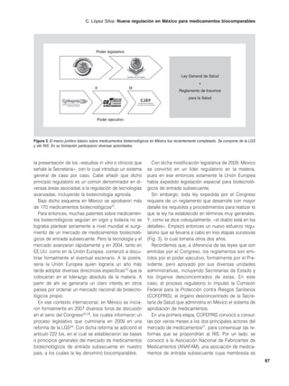 C. López Silva: Nueva regulación en México para medicamentos biocomparables




                                    Poder legislativo




                                                                                      Ley General de Salud
                                                                                                +
                                    II                  III
                                                                                     Reglamento de Insumos
                                                                                          para la Salud




                                     Poder ejecutivo




Figura 3. El marco jurídico básico sobre medicamentos biotecnológicos en México fue recientemente completado. Se compone de la LGS
y del RIS. En su formación participaron diversas autoridades.



la presentación de los «estudios in vitro o clínicos que             Con dicha modificación legislativa de 2009, México
señale la Secretaría», con lo cual introdujo un sistema           se convirtió en un líder regulatorio en la materia,
general de caso por caso. Cabe añadir que dicho                   pues en ese entonces solamente la Unión Europea
principio regulatorio es un común denominador en di-              había expedido legislación especial para biotecnoló-
versas áreas asociadas a la regulación de tecnologías             gicos de entrada subsecuente.
avanzadas, incluyendo la biotecnología agrícola.                     Sin embargo, toda ley expedida por el Congreso
   Bajo dicho esquema en México se aprobaron más                  requiere de un reglamento que desarrolle con mayor
de 170 medicamentos biotecnológicos21.                            detalle los requisitos y procedimientos para realizar lo
   Para entonces, muchas patentes sobre medicamen-                que la ley ha establecido en términos muy generales.
tos biotecnológicos seguían en vigor y todavía no se              Y, como se dice coloquialmente, «el diablo está en los
lograba plantear seriamente a nivel mundial el surgi-             detalles». Empezó entonces un nuevo esfuerzo regu-
miento de un mercado de medicamentos biotecnoló-                  latorio que se llevaría a cabo en tres etapas sucesivas
gicos de entrada subsecuente. Pero la tecnología y el             (Fig. 3), lo cual tomaría otros dos años.
mercado avanzaron rápidamente y en 2004, tanto en                    Recordemos que, a diferencia de las leyes que son
EE.UU. como en la Unión Europea, comenzó a discu-                 emitidas por el Congreso, los reglamentos son emi-
tirse formalmente el eventual escenario. A la postre,             tidos por el poder ejecutivo, formalmente por el Pre-
sería la Unión Europea quien lograría un año más                  sidente, pero apoyado por sus diversas unidades
tarde adoptar diversas directrices específicas12 que la           administrativas, incluyendo Secretarías de Estado y
colocarían en el liderazgo absoluto de la materia. A              los órganos desconcentrados de estas. En este
partir de ahí se generaría un claro interés en otros              caso, el proceso regulatorio lo impulsó la Comisión
países por ordenar un mercado nacional de biotecno-               Federal para la Protección contra Riesgos Sanitarios
lógicos propio.                                                   (COFEPRIS), el órgano desconcentrado de la Secre-
   En ese contexto internacional, en México se inicia-            taría de Salud que administra en México el sistema de
ron formalmente en 2007 diversos foros de discusión               aprobación de medicamentos.
en el seno del Congreso22,23, los cuales informaron un               En una primera etapa, COFEPRIS convocó a consul-
proceso legislativo que culminaría en 2009 en una                 tas por varios meses a los dos principales actores del
reforma de la LGS24. Con dicha reforma se adicionó el             mercado de medicamentos21, para consensuar las re-
artículo 222 bis, en el cual se establecieron las bases           formas que se propondrían al RIS. Por un lado, se
o principios generales del mercado de medicamentos                convocó a la Asociación Nacional de Fabricantes de
biotecnológicos de entrada subsecuente en nuestro                 Medicamentos (ANAFAM), una asociación de medica-
país, a los cuales la ley denominó biocomparables.                mentos de entrada subsecuente cuya membresía es
                                                                                                                                     87
 