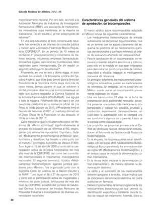 Gaceta Médica de México. 2012;148


     mayoritariamente nacional. Por otro lado, se invitó a la   Características generales del sistema
     Asociación Mexicana de Industrias de Investigación         de aprobación de biocomparables
     Farmacéutica (AMIIF), una asociación de medicamen-
     tos innovadores cuya membresía en la mayoría es              El marco jurídico sobre biocomparables adoptado
     trasnacional. De ahí resultó un primer anteproyecto de     en México incluye las siguientes características:
     reformas21.                                                  – Los medicamentos biotecnológicos de entrada
        En una segunda etapa, el texto consensuado resul-            subsecuente se denominan biocomparables, que
     tante fue sometido a un proceso de consulta pública             es un término que los separa claramente del es-
     y revisión ante la Comisión Federal de Mejora Regula-           quema de genéricos de los medicamentos quími-
     toria (COFEMER)25. En un periodo de 10 meses se                 cos convencionales y que hace referencia al crite-
     recibieron 31 posicionamientos y comentarios de dis-            rio de evaluación adoptado de comparabilidad.
     tintos sectores, incluyendo empresas farmacéuticas,          – Para la aprobación de un biocomparable, es ne-
     despachos legales, asociaciones y fundaciones, tanto            cesario presentar estudios preclínicos y clínicos,
     nacionales como internacionales. De ahí resultó un              pero sólo en la medida en que sean necesarios
     segundo anteproyecto de reformas26.                             para demostrar un perfil comparable de calidad,
        Finalmente, en una tercera y última etapa, el texto          seguridad y eficacia respecto al medicamento
     revisado fue enviado a la Consejería Jurídica del Eje-          innovador de referencia.
     cutivo Federal, que es el paso previo para la firma del      – En principio, solamente los medicamentos biotec-
     Presidente de la República. Dicha etapa duró más de             nológicos innovadores pueden ser medicamentos
     cinco meses, tiempo durante el cual se volvieron a              de referencia. Sin embargo, de no existir uno en
     recibir posiciones diversas y se buscó consensuar un            México, puede usarse un biocomparable previa-
     texto que pudiera respaldar la Cámara Nacional de               mente registrado en el país.
     la Industria Farmacéutica (CANIFARMA), que agrupa            – Una vez transcurridos 12 años de la fecha de
     a toda la industria. Finalmente esto se logró y en una          presentación de la patente del innovador, se po-
     ceremonia celebrada en la residencia oficial de Los             drá presentar una solicitud de medicamento bio-
     Pinos, el 18 de octubre de 2011, el Presidente firmó el         comparable y realizar los estudios, pruebas y
     Decreto de Reformas al RIS27, el cual fue publicado en          producción experimental correspondientes, en
     el Diario Oficial de la Federación un día después, el           cuyo caso la autorización sólo se otorgará una
     19 de octubre de 201128.                                        vez concluida la vigencia de la patente. A esto se
        Cabe mencionar que la Academia Nacional de Me-               le conoce como cláusula bolar.
     dicina de México contribuyó significativamente al            – Los proyectos se presentan primero ante el Co-
     proceso de discusión de las reformas al RIS, organi-            mité de Moléculas Nuevas, donde serán estudia-
     zando dos seminarios importantes. El primero, titula-           dos en el Subcomité de Evaluación de Productos
     do «Medicamentos biotecnológicos en México: opor-               Biotecnológicos.
     tunidades y desafíos», fue llevado a cabo junto con          – En la etiqueta, los biocomparables serán identifi-
     el Instituto Tecnológico Autónomo de México (ITAM).             cados con las siglas MBB (Medicamentos Biotec-
     Tuvo lugar el 15 de abril de 2010 y contó con la par-           nológicos Biocomparables) y los innovadores con
     ticipación activa de diversos funcionarios del más              las siglas MB (Medicamentos Biotecnológicos), y
     alto nivel de la COFEPRIS, así como con consulto-               en ambos casos se incluirá la denominación co-
     res internacionales e importantes investigadores                mún internacional.
     nacionales. El segundo seminario, titulado «Medi-            – En la receta debe anotarse la denominación co-
     camentos biotecnológicos: agenda jurídica pen-                  mún internacional y, de manera opcional, la de-
     diente para México», fue organizado junto con la                nominación distintiva.
     Suprema Corte de Justicia de la Nación (SCJN) y              – La venta y el suministro de los medicamentos
     la AMIIF. Tuvo lugar el 26 y 27 de agosto de 2010               deberán apegarse a la receta, lo que implica que
     y contó con la participación activa de magistrados y            de colocarse la denominación distintiva, no podrá
     ministros del poder judicial, funcionarios del más alto         sustituirse en farmacia.
     nivel de COFEPRIS, expertos del Consejo de Salubri-          – Deberá implementarse la farmacovigilancia de los
     dad General, funcionarios del Instituto Mexicano de             medicamentos biotecnológicos que permita su
     Propiedad Industrial e investigadores de diversas uni-          identificación específica y constante durante to-
     versidades nacionales.                                          das las etapas del tratamiento. Además, para su
88
 