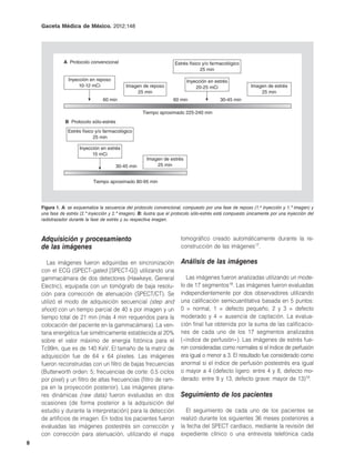 Gaceta Médica de México. 2012;148




               A Protocolo convencional                               Estrés físico y/o farmacológico
                                                                                   25 min

                 Inyección en reposo                                        Inyección en estrés
                      10-12 mCi               Imagen de reposo                  20-25 mCi                   Imagen de estrés
                                                   25 min                                                       25 min
                                  60 min                             60 min                  30-45 min

                                                      Tiempo aproximado 225-240 min
               B Protocolo sólo-estrés
                 Estrés físico y/o farmacológico
                              25 min

                       Inyección en estrés
                             15 mCi
                                                        Imagen de estrés
                                         30-45 min          25 min


                             Tiempo aproximado 80-95 min




    Figura 1. A: se esquematiza la secuencia del protocolo convencional, compuesto por una fase de reposo (1.a inyección y 1.ª imagen) y
    una fase de estrés (2.ª inyección y 2.ª imagen). B: ilustra que el protocolo sólo-estrés está compuesto únicamente por una inyección del
    radiotrazador durante la fase de estrés y su respectiva imagen.



    Adquisición y procesamiento                                          tomográfico creado automáticamente durante la re-
    de las imágenes                                                      construcción de las imágenes17.

       Las imágenes fueron adquiridas en sincronización                  Análisis de las imágenes
    con el ECG (SPECT-gated [SPECT-G]) utilizando una
    gammacámara de dos detectores (Hawkeye, General                         Las imágenes fueron analizadas utilizando un mode-
    Electric), equipada con un tomógrafo de baja resolu-                 lo de 17 segmentos18. Las imágenes fueron evaluadas
    ción para corrección de atenuación (SPECT/CT). Se                    independientemente por dos observadores utilizando
    utilizó el modo de adquisición secuencial (step and                  una calificación semicuantitativa basada en 5 puntos:
    shoot) con un tiempo parcial de 40 s por imagen y un                 0 = normal, 1 = defecto pequeño, 2 y 3 = defecto
    tiempo total de 21 min (más 4 min requeridos para la                 moderado y 4 = ausencia de captación. La evalua-
    colocación del paciente en la gammacámara). La ven-                  ción final fue obtenida por la suma de las calificacio-
    tana energética fue simétricamente establecida al 20%                nes de cada uno de los 17 segmentos analizados
    sobre el valor máximo de energía fotónica para el                    («índice de perfusión»). Las imágenes de estrés fue-
    Tc99m, que es de 140 KeV. El tamaño de la matriz de                  ron consideradas como normales si el índice de perfusión
    adquisición fue de 64 x 64 píxeles. Las imágenes                     era igual o menor a 3. El resultado fue considerado como
    fueron reconstruidas con un filtro de bajas frecuencias              anormal si el índice de perfusión postestrés era igual
    (Butterworth orden: 5; frecuencias de corte: 0.5 ciclos              o mayor a 4 (defecto ligero: entre 4 y 8, defecto mo-
    por píxel) y un filtro de altas frecuencias (filtro de ram-          derado: entre 9 y 13, defecto grave: mayor de 13)19.
    pa en la proyección posterior). Las imágenes plana-
    res dinámicas (raw data) fueron evaluadas en dos                     Seguimiento de los pacientes
    ocasiones (de forma posterior a la adquisición del
    estudio y durante la interpretación) para la detección                 El seguimiento de cada uno de los pacientes se
    de artificios de imagen. En todos los pacientes fueron               realizó durante los siguientes 36 meses posteriores a
    evaluadas las imágenes postestrés sin corrección y                   la fecha del SPECT cardíaco, mediante la revisión del
    con corrección para atenuación, utilizando el mapa                   expediente clínico o una entrevista telefónica cada
8
 