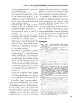 C. López Silva: Nueva regulación en México para medicamentos biocomparables


     aprobación deberá presentarse un programa de          Nacional de Medicina sigan aportando su conocimiento
     farmacovigilancia intensiva.                          y experiencia. Pero el primer gran paso se ha dado.
  – Los establecimientos donde se fabriquen medica-        México ha retomado un liderazgo regulatorio sobre
     mentos biotecnológicos deberán contar con licen-      medicamentos biotecnológicos y biocomparables.
     cia, tener instalaciones apropiadas para los pro-        Con alrededor de 180 medicamentos biotecnológicos
     cesos que realicen y áreas separadas para evitar      aprobados a la fecha en México, las reformas vienen
     contaminación cruzada. En caso de estar en el         a ordenar adecuadamente un mercado de biocompa-
     extranjero, deberán comprobar la certificación de     rables que se estima que tiene actualmente un valor
     buenas prácticas de fabricación.                      aproximado de 2,000-3,000 millones de dólares (10-15%
  – La autoridad tendrá un plazo de 180 días naturales     del mercado farmacéutico total).
     para emitir una resolución. En caso de no emitirla,      Con este gran paso no sólo México podría conver-
     se entenderá resuelta en sentido negativo.            tirse en un lugar atractivo para invertir en medica-
  – Se realizarán en México los estudios clínicos          mentos biotecnológicos, sino que también podría
     para biocomparables cuando así lo indique la          beneficiarse enormemente su población, al promoverse
     autoridad.                                            el acceso adecuado de esta a los tratamientos tera-
  – Se realizarán en México los estudios clínicos para     péuticos más avanzados en la actualidad, lo cual fi-
     innovadores cuando se fabriquen en territorio na-     nalmente hace valer una garantía constitucional de
     cional, o cuando así lo indique la autoridad.         todos los mexicanos.
  – Para el registro de ambos tipos de medicamentos
     biotecnológicos, se requiere presentar estudios       Bibliografía
     de inmunogenicidad y reportes de efectos adver-
                                                            1. Frenk J, Bobadilla JL, Sepúlveda J, Rosenthal J, Ruelas E. Un modelo
     sos, pero para los biocomparables solamente en            conceptual para la investigación en salud pública. Bol Of Sanit Panam.
     la medida en que sean necesarios para demos-              1991;111(6):485-96.
                                                            2. Walsh G. Biopharmaceuticals: Biochemistry and Biotechnology. Nueva
     trar comparabilidad de perfiles.                          Jersey: John Wiley & Sons Limited; 2003.
                                                            3. Majidi J, Barar J, Baradaran B, Abdolalizadeh J, Omidi Y. Target thera-
  – Para medicamentos biocomparables, se detallan              py of cancer: implementation of monoclonal antibodies and nanobodies.
     los tipos de pruebas toxicológicas que deberán            Antibodies. 2009;18(3):81-100.
                                                            4. Kramer I, Sauer T. The new world of biosimilars: what diabetologists
     hacerse en animales, las características de los           need to know about biosimilar insulins. Br J Diabetes Vasc Dis.
                                                               2010;10:163-8.
     estudios farmacodinámicos y las características        5. Nam J, Winthrop K, Van Vollenhoven R, et al. Current evidence for the
     mínimas de los estudios clínicos comparativos.            management of rheumatoid arthritis with biological disease-modifying
                                                               antirheumatic drugs: a systematic literature review informing the EULAR
  – Los requerimientos específicos serán definidos             recommendations for the management of RA. Ann Rheum Dis.
     caso por caso por la autoridad, pero una vez              2010;69(6):976-86.
                                                            6. Ley General de Salud, publicada originalmente en el Diario Oficial de
     definidos para un tipo de biocomparable, los re-          la Federación el 7 de febrero de 1984.
                                                            7. Constitución Política de los Estados Unidos Mexicanos, publicada
     quisitos serán publicados para que sean exigidos          originalmente en el Diario Oficial de la Federación el 5 de febrero
     a los de su misma denominación común interna-             de 1917.
                                                            8. PARF-OPS. Recomendaciones para la Evaluación de Productos Biot-
     cional, aunque la autoridad podrá cambiarlos,             erapéuticos Similares (PBS). Red Panamericana de Armonización de la
                                                               Reglamentación Farmacéutica (PARF)/Organización Panamericana para
     previa publicación, de acuerdo a los avances tec-         la Salud (OPS), Documento Técnico n.o 7. Versión en español del doc-
     nicocientíficos.                                          umento adoptado por el Comité de Expertos de Estandarización Bi-
                                                               ológica de la Organización Mundial de la Salud (OMS) en octubre de
  – Mientras mejor caracterizada esté una sustancia            2009. [Internet] Consultado el 15 de octubre de 2011. Disponible en:
     activa y mejor se demuestre su comparabilidad             http://new.paho.org/hq/index.php?option=com_docman&task=doc_
                                                               download&gid=13592&Itemid=.
     fisicoquímica, menor evidencia clínica se reque-       9. News. US follow-on biologics debate revived. Nat Rev Drug Discov.
                                                               2009;(8):8-9.
     rirá para la aprobación de un medicamento bio-        10. Kan H. Summary of the diverse situation of similar biotherapeutic prod-
     comparable.                                               ucts in the selected countries. Biologicals. 2011;39:304-7.
                                                           11. Abulafia D, Castañeda G. Medicamentos biotecnológicos y biocompa-
  Con las recientes reformas legales, México ha com-           rables, una alternativa farmacológica innovadora y eficaz en la que
                                                               debemos tener efectivas normas de seguridad. 2011. Iniciativa Biotec-
pletado la estructura básica necesaria para la evalua-         nología Segura, Fundación Panamericana para la Salud y la Educación.
ción, aprobación y monitoreo de medicamentos bio-              [Internet] Disponible en: www.biotecnologiasegura.com
                                                           12. EMEA. Guideline on Similar Biological Medicinal Products, Committee
tecnológicos biocomparables. Falta desarrollar a un            for Medicinal Products for Human Use, European Medicines Agency,
                                                               CHMP/437/04, 30 de octubre de 2005. [Internet] Consultado el 10 de
nivel más específico diversos criterios técnicos, los          octubre de 2011. Disponible en: http://www.ema.europa.eu/docs/en_GB/
cuales se irán reflejando en normas oficiales mexica-          document_library/Scientific_guideline/2009/09/WC500003517.pdf.
                                                           13. Kozlowski S, Woodcock J, Midthum K, Sherman RB. Developing the
nas y adecuaciones a la farmacopea de los Estados              Nation´s Biosimilars Program. N England J Med. 2011;365(5):385-8.
Unidos Mexicanos, para lo cual habrá nuevas opor-          14. Patient Protection and Affordable Care Act, EE.UU., 23 de marzo de
                                                               2010. [Internet] Consultado el 7 de octubre de 2011. Disponible en:
tunidades para que los miembros de la Academia                 http://www.healthcare.gov/law/full/index.html.

                                                                                                                                         89
 