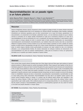 Gaceta Médica de México. 2012;148:91-6 Neurorrehabilitación:HISTORIA Y FILOSOFÍA un futuro plástico
                 J. Bayona-Prieto, et al.:                   de un pasado rígido a DE LA MEDICINA



Neurorrehabilitación: de un pasado rígido
a un futuro plástico
Jaime Bayona-Prieto1, Edgardo Bayona2 y Fidias E. Leon-Sarmiento*3,4
1Centrode Investigaciones en Rehabilitación Integral & Neurofisiatría, CIRINEO, Bogotá, Colombia; 2Laboratorio Neuroclínico Funcional,
Neuro.net, Bogotá, Colombia; 3Unidad de Parkinson & Movimientos Anormales, Mediciencias Research Group, Bogotá, Colombia; 4Unidad
de Medicina Aeroespacial, Departamento de Medicina Interna, Universidad Nacional, Bogotá, Colombia


   Resumen
   Desde la Antigüedad, diversas culturas, incluyendo la china, la egipcia, la griega, la hindú y la romana, ofrecían soluciones
   rígidas para el restablecimiento físico de los afectados por diversas lesiones neurológicas. Estas medidas, realizadas
   inicialmente por individuos apartados para tal oficio, evolucionaron con el paso del tiempo, apoyándose en el
   descubrimiento y la comprensión de la llamada «plasticidad neural», y en las evidencias actuales de que el sistema
   nervioso se remodela, aun en etapas adultas. Actualmente se sabe que la modulación sináptica es la base de la
   neurorrehabilitación, la cual se incrementa por el uso y la aplicación de protocolos específicos a cada trastorno, dentro
   de los cuales se incluye, además de todo lo conocido hasta la fecha, aspectos relacionados con neurorrobótica,
   neurorrestauración, neuromodulación, neuroestimulación y aun realidad virtual, entre muchos otros más. La neurorreha-
   bilitación ha logrado acercar la ciencia moderna con el arte manual antiguo, ayudando con ello a cambiar, de manera
   positiva, la actitud hacia el discapacitado del siglo XXI y, ofrece nuevas esperanzas de recuperación funcional, donde
   antes no existía ninguna. Además, brinda oportunidades de alcanzar una mejor calidad de vida a los individuos
   afectados y sus correspondientes familias. De manera interesante, los enfoques modernos de intervención en la
   neurorrehabilitación son ahora de carácter multidisciplinario y útiles para los humanos en tierra, con aplicaciones
   favorables aun en aquellos que desean conquistar el espacio sideral.

   PALABRAS CLAVE: Neurorrehabilitación. Historia. Plasticidad. Neurotecnología.


   Abstract
   Since ancient times, several cultures including those from China, Egypt, India and Rome gave rigid solutions to improve
   physical problems of affected people by several neurological disorders. These measures were applied, at that time, by
   individuals prepared for doing such task. It evolved throughout the years supported by the discovery and comprehension
   of the so-called neural plasticity as well as the current evidences that the nervous system is able of remodelating itself
   even in adult times. It is known today that synaptic modulation is the base of neurorehabilitation improved by use and
   application of specific protocols to each neurological disorder. Among these, we have to consider not only all of the already
   known on rehabilitation measures but also on neurorobotic, neurorestauration, neuromodulation, neurostimulation as well
   as virtual reality, among others interventions. Neurorehabilitation has been able to put together modern science with
   ancient manual therapies helping to change, in a positive way, the attitude toward people with disabilities in the
   twenty one century; likewise, it offers new hopes for functional recovery where before was nothing. Further, it gives
   opportunities to get a better quality of life to affected people and its corresponding families. It is very interesting to know
   that the modern concepts of neurorehabilitation performed in a multidisciplinary approach are very useful for humans
   on the Earth and people interested in conquer Space.

   KEY WORDS: Neurorehabilitation. History. Plasticity. Neurotechnology.


    Correspondencia:
    *Fidias E. Leon-Sarmiento
    Mediciencias Research Group
    Calle 50, 8-27 (604)
    Bogotá, Colombia
    E-mail: feleones@gmail.com                                       Fecha de recepción: 24-03-2011
                                                                     Fecha de aceptación: 01-04-2011

                                                                                                                                         91
 