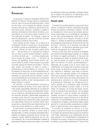 Gaceta Médica de México. 2012;148



     Introducción                                                por diferentes medios que pretenden contradecir teorías
                                                                 con el objetivo de avanzar en el mejoramiento de la
                                                                 calidad de vida de los pacientes afectados7,8.
        La asociación mundial de fisioterapia (World Confe-
     deration for Physical Therapy) define la rehabilitación     Pasado rígido
     como el «arte y la ciencia del tratamiento físico»; dicho
     de otra forma, «es el conjunto de métodos, procedi-            El hombre ha buscado siempre la restauración física
     mientos y técnicas que mediante la aplicación de me-        humana, extrayendo el término fisioterapia del griego
     dios físicos curan, previenen, recuperan y adaptan a        Kinesis, que significa «movimiento y terapia»9. Por ello
     personas afectadas de disfunciones somáticas y psi-         es interesante ver cómo una de las primeras descrip-
     cosomáticas, y/o a las que se desea mantener en un          ciones relacionadas con la rehabilitación neurológica
     nivel adecuado de salud»1. Sin embargo, a pesar de          se hizo hace aproximadamente 5,000 años10. En el
     esta conceptualización, aún hay mucho por concretar         escrito conocido como Kang-fou, fechado en el año
     con respecto al alcance de la misma.                        2700 a. C., también se habla de las bondades del ejer-
        Como ejemplo de esto, Popper, en su lógica de la         cicio terapéutico practicado por los bonzos del Tao-Tse
     investigación científica, expuso que «una proposición       de China11. Asimismo, en el Ayurveda, que data del
     es científica cuando es susceptible de ser falseada…»       año 1800 a. C., se describe la gimnasia como funda-
     y avanza, además, en este concepto cuando afirma            mento de recuperación de la enfermedad10,11.
     que «… De esa forma, en la búsqueda de refutacio-              Aunque no está claro cómo se practicó la rehabilita-
     nes, es como la ciencia puede progresar y avanzar»          ción durante los periodos egipcio y griego, en La Odisea
     y continúa diciendo que «… La ciencia progresa gra-         de Homero se registró que Elpenor, el más joven de
     cias al ensayo de prueba y error…»2. Concluye, de           los compañeros de Ulises, se desplomó desde el teja-
     manera casi desafiante, que la ciencia avanza «por-         do, cayó de cabeza, se rompió el cuello «y su alma
     que se busca la verdad, incluso aunque nunca poda-          bajó a los infiernos» sin recibir neurorrehabilitación12.
     mos estar seguros de haberla encontrado»3. Para Po-         Hipócrates, por su parte, le dio un nuevo rumbo a la
     pper, existen «dos mundos» en salud: el «mundo 1»           rehabilitación. En la historia de la medicina o π∈pi τϖυ
     pertenecería a la ciencia médica y el «mundo 2» al de       ∈υτοσ πανϖυ, se describe el empleo de medios físi-
     la ortopedia. En este punto, la neurorrehabilitación ser-   cos, higiénicos y dietéticos13 para tratar la enferme-
     viría de puente entre las ciencias manuales como la         dad, y darle una respuesta positiva a los problemas
     ortopedia y el resto de las ciencias médicas4, es decir,    físicos que el paciente enfrentaba14, algo que contras-
     la neurorrehabilitación busca aproximar la concepción       taba con la forma mítica que existía para abordar los
     denominada científica al arte conceptualizado como          problemas de la «memoria» o el «alma». Este aborda-
     trabajo práctico o manual5.                                 je, propuesto por Hipócrates, fue criticado por los ro-
        Así, entonces, la neurorrehabilitación construye su      manos, quienes, por su orientación rígida, considera-
     filosofía alrededor de hechos, en los cuales cada indi-     ban esto como idolatría al propio cuerpo, y no a los
     viduo posee capacidades diferentes de recuperación          dioses. Sin embargo, con el paso del tiempo, recono-
     o, dicho de otra forma, posee una plasticidad inheren-      cieron la importancia de esta práctica. Con la llegada
     te y, en ocasiones, heredada que le permitirá restable-     del cristianismo, y bajo el mandato del emperador
     cer funciones perdidas o deterioradas originadas por        Teodosio, se puso fin a dicha práctica, incluyendo la
     un insulto neural. Para tal fin hay que brindar un «con-    suspensión de los Juegos Olímpicos en el año 394 de
     junto de tratamientos mediante los cuales una persona       nuestra era15. En la Edad Media se dio una clasificación
     con capacidades diversas se reorienta mental, física,       a los ejercicios, al masaje y a los aparatos rígidos usados
     ocupacional y laboralmente para desenvolverse de la         para tal fin, lo cual dio sentido nuevamente a la rehabili-
     forma más normal posible en su medio social»6.              tación e higiene personal como prácticas curativas.
        En este sentido, los avances hechos en neurorreha-          El principio de rehabilitar se mantuvo y, en oca-
     bilitación han permitido cambiar la actitud hacia el        siones, se pretendió renovar con el paso del tiempo.
     discapacitado, al refutar conceptos preestablecidos y       El concepto de tratamiento físico avanzó con Aureliano
     basados en antiguos postulados de las ciencias neu-         y De Tralles, defensores de la rehabilitación del indi-
     rológicas, usados, desafortunadamente, aun por clíni-       viduo enfermo10. En la Edad Media la rehabilitación la
     cos modernos. Así, la neurorrehabilitación respalda la      realizaban los monjes y el ejercicio era practicado por
     propuesta de Popper, porque busca llegar a una verdad       la nobleza y los primados eclesiásticos16. Hacia el final
92
 