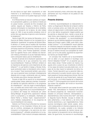J. Bayona-Prieto, et al.: Neurorrehabilitación: de un pasado rígido a un futuro plástico


de esa época se logró darle nuevamente un valor              de control sensorial y motor, entre otros más, algo que
medicinal a la balonterapia e hidroterapia, cuyos            permanece aún muy inmaduro en los países en vías
avances se truncaron con la peste negra que irrumpió         de desarrollo.
en Europa.
    En el Renacimiento se marcaron cambios con respec-       Presente dinámico
to al pensamiento galénico y se retomo el interés por
el cuerpo humano. Leonardo da Vinci encabezó ese                El término neurorrehabilitación es relativamente re-
cambio, seguido por Vesalius y Vittorino da Feltra,          ciente. La Organización Mundial de la Salud lo define
quienes reintrodujeron la importancia de la rehabilita-      como un proceso activo, por medio del cual los indi-
ción en la educación de la época; de este trabajo            viduos con alguna lesión o enfermedad pueden alcan-
surge, en 1553, lo que se podría considerar como el          zar la más óptima recuperación integral posible que
primer libro que describe el ejercicio como herramien-       les permita su desarrollo físico, mental y social de la
ta terapéutica17.                                            mejor forma, para integrarse a su medio ambiente de
    Hacia el siglo XVII, las teorías de Descartes y la in-   la manera más apropiada21. La neurorrehabilitación
fluencia de Galileo influyeron en los conceptos de re-       plantea el uso de métodos basados en principios plan-
habilitación; igualmente, los aportes de Giovanni Bore-      teados por Ernesto Lugano (1906), quien llamó «plas-
lli abrieron un camino para el análisis del movimiento       ticidad cortical»22 a la remodelación neural obtenida
corporal humano, esto gracias a la descripción de los        en individuos después de lesiones neurales. Solo ha-
principios mecánicos de tensiones, fuerzas y leyes de        cia la segunda mitad del siglo XX se aceptó la evidencia
palanca18. Otros, como Thomas Sydenham, conside-             de que el sistema nervioso era susceptible de modifi-
raron los agentes físicos como métodos de interven-          carse, aun en la vida adulta, siguiendo los experimen-
ción médica y fomentaron el uso de materiales hídricos       tos hechos por Donald Hebb6,22.
como compuesto básico para la rehabilitación.                   Un concepto más moderno de la neurorrehabilita-
    Durante el periodo de la Ilustración aparecieron los     ción se debe a lo que observó el neurólogo suizo
primeros teóricos de lo que conocemos hoy como               Henrich Sebastian Frenkel23. En un paciente que pa-
neurorrehabilitación. Federicus Hoffmann enfatizó en         decía tabes dorsal, Frenkel analizó de manera muy
la importancia del ejercicio como tratamiento de reha-       aguda cómo a pesar de que inicialmente el enfermo
bilitación19, lo cual facilitó el trabajo a Nicolas Andry,   no fue capaz de realizar la prueba dedo-nariz, con el
quien profundizó sobre la interrelación entre el ejerci-     paso de los días mejoró la realización de dicha ma-
cio y la salud. Tissot recomendó también, para enton-        niobra. Frenkel descubrió que su paciente había es-
ces, que el paciente fuera movilizado inmediatamente         tado entrenando la prueba durante varios días y así
después de la cirugía, combinando esto con balnea-           logró pasarla en futuras evaluaciones clínicas. Este fue
rios termales para aliviar diversas dolencias20.             el punto de partida de lo que Frenkel llamó «reeduca-
    Durante el siglo XIX se avanzó en la mecanoterapia       ción funcional», en el mítico hospital de La Salpetriere,
usando poleas, pesas, palancas y bandas, incorporan-         en París24,25. Dicho programa fue el pionero de muchos
do además los estímulos eléctricos a los programas           que existen hoy alrededor del mundo en neurorreha-
de rehabilitación17. Esto dio origen al electrodiagnós-      bilitación moderna23.
tico y al análisis del control motor como una forma de          De otro lado, llama la atención que a pesar de existir,
evaluación y seguimiento de la neurorrehabilitación18.       desde 1750, estimuladores no invasivos como parte
La práctica del masaje fue introducida por Johan             de diversos programas de «reeducación funcional»
Georg Metzger; de igual forma, aparecieron métodos           basados en principios biofísicos, electroestáticos y
como la quiropraxia y la osteopatía, diseñadas por           electrodinámicos, entre muchos otros más26, solo hasta
Daniel Palmer y Andrew Taylor, respectivamente19,            la Segunda Guerra Mundial, resurge el empleo de
como métodos coadyudantes en los programas de                tales aditamentos, a nivel eléctrico y de forma más
neurorrehabilitación de la época.                            reciente electrónicos y aun magnetoeléctricos. Estos
    Debido a la Primera Guerra Mundial fue necesario         avances tecnológicos están siendo usados, ahora,
implementar, en los hospitales militares de los paí-         como coadyuvantes en diversos programas de neuro-
ses en conflicto, estrategias de rehabilitación que          rrehabilitación, los cuales, aunados a los métodos
incluyeron la kinesiología y los ejercicios de resis-        convencionales ejecutados de manera manual, per-
tencia progresiva20, utilizados actualmente en la neu-       miten acelerar la recuperación de los individuos afec-
rorrehabilitación5. Esto involucró conceptos elaborados      tados. De igual forma, los avances en neurofisiología
                                                                                                                          93
 