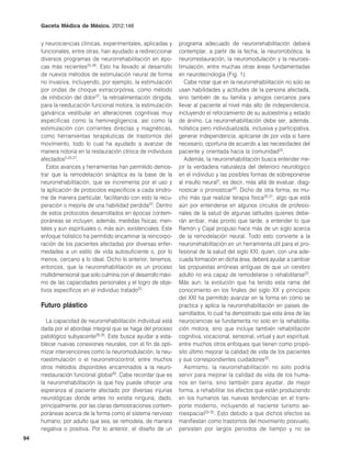Gaceta Médica de México. 2012;148


     y neurociencias clínicas, experimentales, aplicadas y       programa adecuado de neurorrehabilitación deberá
     funcionales, entre otras, han ayudado a redireccionar       contemplar, a partir de la fecha, la neurorrobótica, la
     diversos programas de neurorrehabilitación en épo-          neurorrestauración, la neuromodulación y la neuroes-
     cas más recientes23,26. Esto ha llevado al desarrollo       timulación, entre muchas otras áreas fundamentadas
     de nuevos métodos de estimulación neural de forma           en neurotecnología (Fig. 1).
     no invasiva, incluyendo, por ejemplo, la estimulación          Cabe notar que en la neurorrehabilitación no solo se
     por ondas de choque extracorpórea, como método              usan habilidades y actitudes de la persona afectada,
     de inhibición del dolor27, la retroalimentación dirigida,   sino también de su familia y amigos cercanos para
     para la reeducación funcional motora, la estimulación       llevar al paciente al nivel más alto de independencia,
     galvánica vestibular en alteraciones cognitivas muy         incluyendo el reforzamiento de su autoestima y estado
     específicas como la heminegligencia, así como la            de ánimo. La neurorrehabilitación debe ser, además,
     estimulación con corrientes directas y magnéticas,          holística pero individualizada, inclusiva y participativa,
     como herramientas terapéuticas de trastornos del            generar independencia, aplicarse de por vida si fuere
     movimiento, todo lo cual ha ayudado a avanzar de            necesario, oportuna de acuerdo a las necesidades del
     manera notoria en la restauración clínica de individuos     paciente y orientada hacia la comunidad23.
     afectados5,23,27.                                              Además, la neurorrehabilitación busca entender me-
        Estos avances y herramientas han permitido demos-        jor la verdadera naturaleza del deterioro neurológico
     trar que la remodelación sináptica es la base de la         en el individuo y las posibles formas de sobreponerse
     neurorrehabilitación, que se incrementa por el uso y        al insulto neural5, es decir, más allá de evaluar, diag-
     la aplicación de protocolos específicos a cada síndro-      nosticar o pronosticar29. Dicho de otra forma, es mu-
     me de manera particular, facilitando con esto la recu-      cho más que realizar terapia física30,31, algo que está
     peración o mejoría de una habilidad perdida22. Dentro       aún por entenderse en algunos círculos de profesio-
     de estos protocolos desarrollados en épocas contem-         nales de la salud de algunas latitudes quienes debe-
     poráneas se incluyen, además, medidas físicas, men-         rán arribar, más pronto que tarde, a entender lo que
     tales y aun espirituales o, más aún, existenciales. Este    Ramón y Cajal propuso hace más de un siglo acerca
     enfoque holístico ha permitido encaminar la reincorpo-      de la remodelación neural. Todo esto convierte a la
     ración de los pacientes afectadas por diversas enfer-       neurorrehabilitación en un herramienta útil para el pro-
     medades a un estilo de vida autosuficiente o, por lo        fesional de la salud del siglo XXI, quien, con una ade-
     menos, cercano a lo ideal. Dicho lo anterior, tenemos,      cuada formación en dicha área, deberá ayudar a cambiar
     entonces, que la neurorrehabilitación es un proceso         las propuestas erróneas antiguas de que un cerebro
     multidimensional que solo culmina con el desarrollo máxi-   adulto no era capaz de remodelarse o rehabilitarse22.
     mo de las capacidades personales y el logro de obje-        Más aun, la evolución que ha tenido esta rama del
     tivos específicos en el individuo tratado23.                conocimiento en los finales del siglo XX y principios
                                                                 del XXI ha permitido avanzar en la forma en cómo se
     Futuro plástico                                             practica y aplica la neurorrehabilitación en países de-
                                                                 sarrollados, lo cual ha demostrado que esta área de las
       La capacidad de neurorrehabilitación individual está      neurociencias se fundamenta no solo en la rehabilita-
     dada por el abordaje integral que se haga del proceso       ción motora, sino que incluye también rehabilitación
     patológico subyacente28,29. Este busca ayudar a esta-       cognitiva, vocacional, sensorial, virtual y aun espiritual,
     blecer nuevas conexiones neurales, con el fin de opti-      entre muchos otros enfoques que tienen como propó-
     mizar intervenciones como la neuromodulación, la neu-       sito último mejorar la calidad de vida de los pacientes
     roestimulación o el neurorretrocontrol, entre muchos        y sus correspondientes cuidadores32.
     otros métodos disponibles encaminados a la neuro-              Asimismo, la neurorrehabilitación no solo podría
     rrestauración funcional global30. Cabe recordar que es      servir para mejorar la calidad de vida de los huma-
     la neurorrehabilitación la que hoy puede ofrecer una        nos en tierra, sino también para ayudar, de mejor
     esperanza al paciente afectado por diversas injurias        forma, a rehabilitar los efectos que están produciendo
     neurológicas donde antes no existía ninguna; dado,          en los humanos las nuevas tendencias en el trans-
     principalmente, por las claras demostraciones contem-       porte moderno, incluyendo el naciente turismo ae-
     poráneas acerca de la forma como el sistema nervioso        roespacial33-35. Esto debido a que dichos efectos se
     humano, por adulto que sea, se remodela, de manera          manifiestan como trastornos del movimiento posvuelo,
     negativa o positiva. Por lo anterior, el diseño de un       persisten por largos periodos de tiempo y no se
94
 