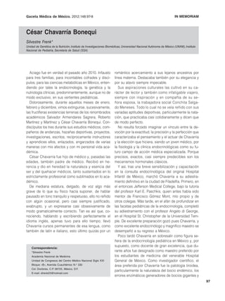 Gaceta Médica de México. 2012;148:97-8                                                      S. Frenk: César Chavarría Bonequi
                                                                                                               IN MEMORIAM



César Chavarría Bonequi
Silvestre Frenk*
Unidad de Genética de la Nutrición, Instituto de Investigaciones Biomédicas, Universidad Nacional Autónoma de México (UNAM), Instituto
Nacional de Pediatría, Secretaría de Salud (SSA)




  Aciago fue en verdad el pasado año 2010. Infausto                  romántico acercamiento a sus lejanos ancestros por
para tres familias; para incontables cofrades y discí-               línea materna. Destacaba también por su elegancia y
pulos; para las ciencias metabólicas en México, enten-               por su atavío siempre impecable.
diendo por tales la endocrinología, la genética y la                    Sus aspiraciones culturales las cultivó en su ca-
nutriología clínicas, predominantemente, aunque no de                rácter de lector y también como infatigable viajero,
modo exclusivo, en sus vertientes pediátricas.                       siempre con inspiración y en compañía de su se-
  Dolorosamente, durante aquellos meses de enero,                    ñora esposa, la trabajadora social Conchita Salga-
febrero y diciembre, vimos extinguirse, sucesivamente,               do Meneses. Todo lo cual no se veía reñido con sus
las fructíferas existencias terrenas de los renombrados              variadas aptitudes deportivas, particularmente la nata-
académicos Salvador Armendares Sagrera, Roberto                      ción, que practicaba casi cotidianamente y dicen que
Martínez y Martínez y César Chavarría Bonequi. Con-                  de modo perfecto.
discípulos los tres durante sus estudios médicos, com-                  No resulta forzado imaginar un vínculo entre la de-
pañeros de andanzas, hazañas deportivas, proyectos,                  voción por la exactitud, la precisión y la perfección que
investigaciones, escritos; recíprocamente instructores               caracterizaba el pensamiento y el actuar de Chavarría
y aprendices ellos, enlazados, engarzados de varias                  y la elección que hiciera, siendo un joven médico, por
maneras con mis afectos y con mi personal vida aca-                  la fisiología y la clínica endocrinológicas como su fu-
démica.                                                              turo campo de acción médica especializada. Porque
  César Chavarría fue hijo de médico y, pasadas las                  precisos, exactos, casi siempre predecibles son los
edades, también padre de médico. Recibió en he-                      mecanismos hormonales clásicos.
rencia y dio en heredad la naturaleza y esencia del                     Y así, tras una breve sensibilización y capacitación
ser y del quehacer médicos, tanto sustentados en lo                  en la consulta endocrinológica del original Hospital
estrictamente profesional como sublimados en lo aca-                 Infantil de México, marchó Chavarría a su adiestra-
démico.                                                              miento definitivo en la ciudad de Filadelfia. Primero, en
  De mediana estatura, delgado, de voz algo más                      el entonces Jefferson Medical College, bajo la tutoría
grave de lo que su físico hacía suponer, de hablar                   del profesor Karl E. Paschkis, quien antes había sido
pausado en tono tranquilo y respetuoso, ello no reñido               mentor de Francisco Gómez Mont, mío propio y de
con algún ocasional, pero casi siempre justificado,                  otros colegas. Más tarde, en el afán de profundizar en
exabrupto, y un expresarse casi obsesivamente de                     las facetas pediátricas de la endocrinología, completó
modo gramaticalmente correcto. Tan es así que, co-                   su adiestramiento con el profesor Angelo di George,
nociendo, hablando y escribiendo perfectamente el                    en el Hospital St. Christopher de la Universidad Tem-
idioma inglés, apenas tuvo para ello tiempo; llevó                   ple. De excelente preparación gozó pues Chavarría, y
Chavarría cursos permanentes de esa lengua, como                     como excelente endocrinólogo y magnífico maestro se
también de latín e italiano, esto último quizás por un               desempeñó a su regreso a México.
                                                                        Poco tardó Chavarría en sobresalir como figura se-
                                                                     ñera de la endocrinología pediátrica en México y, por
                                                                     supuesto, como docente de gran excelencia, que du-
    Correspondencia:
    *Silvestre Frenk                                                 rante años fue designado como maestro preferido por
    Academia Nacional de Medicina                                    los estudiantes de medicina del venerable Hospital
    Unidad de Congresos del Centro Médico Nacional Siglo XXI         General de México. Como investigador científico, el
    Bloque «B», Avenida Cuauhtémoc N.o 330                           área preferida por Chavarría fue la patología tiroidea,
    Col. Doctores, C.P. 06725, México, D.F.
                                                                     particularmente la naturaleza del bocio endémico, los
    E-mail: sfrenk23@hotmail.com
                                                                     errores enzimáticos generadores de bocios gigantes y
                                                                                                                                         97
 