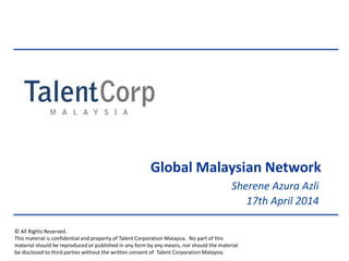 © All Rights Reserved.
This material is confidential and property of Talent Corporation Malaysia. No part of this
material should be reproduced or published in any form by any means, nor should the material
be disclosed to third parties without the written consent of Talent Corporation Malaysia.
Sherene Azura Azli
17th April 2014
Global Malaysian Network
 