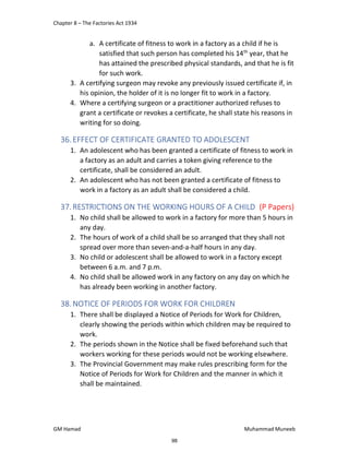 Chapter 8 – The Factories Act 1934
GM Hamad Muhammad Muneeb
a. A certificate of fitness to work in a factory as a child if he is
satisfied that such person has completed his 14th
year, that he
has attained the prescribed physical standards, and that he is fit
for such work.
3. A certifying surgeon may revoke any previously issued certificate if, in
his opinion, the holder of it is no longer fit to work in a factory.
4. Where a certifying surgeon or a practitioner authorized refuses to
grant a certificate or revokes a certificate, he shall state his reasons in
writing for so doing.
36.EFFECT OF CERTIFICATE GRANTED TO ADOLESCENT
1. An adolescent who has been granted a certificate of fitness to work in
a factory as an adult and carries a token giving reference to the
certificate, shall be considered an adult.
2. An adolescent who has not been granted a certificate of fitness to
work in a factory as an adult shall be considered a child.
37.RESTRICTIONS ON THE WORKING HOURS OF A CHILD (P Papers)
1. No child shall be allowed to work in a factory for more than 5 hours in
any day.
2. The hours of work of a child shall be so arranged that they shall not
spread over more than seven-and-a-half hours in any day.
3. No child or adolescent shall be allowed to work in a factory except
between 6 a.m. and 7 p.m.
4. No child shall be allowed work in any factory on any day on which he
has already been working in another factory.
38.NOTICE OF PERIODS FOR WORK FOR CHILDREN
1. There shall be displayed a Notice of Periods for Work for Children,
clearly showing the periods within which children may be required to
work.
2. The periods shown in the Notice shall be fixed beforehand such that
workers working for these periods would not be working elsewhere.
3. The Provincial Government may make rules prescribing form for the
Notice of Periods for Work for Children and the manner in which it
shall be maintained.
98
 