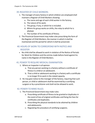 Chapter 8 – The Factories Act 1934
GM Hamad Muhammad Muneeb
39.REGISTER OF CHILD WORKERS
1. The manager of every factory in which children are employed shall
maintain a Register of Child Workers showing:
a. The name and age of each child worker in the factory.
b. The nature of his work.
c. The group, if any, in which he is included.
d. Where his group works on shifts, the relay to which he is
allotted.
e. The number of his certificate of fitness.
2. The Provincial Government may make rules prescribing the form of
the Register of Child Workers, the manner in which it shall be
maintained and the period for which it shall be preserved.
40. HOURS OF WORK TO CORRESPOND WITH NOTICE AND
REGISTER
 No child shall be allowed to work in violation of the Notice of Periods
for Work for Children and the entries made before-hand against his
name in the Register of Child Workers.
41.POWER TO REQUIRE MEDICAL EXAMINATION
1. Where an Inspector is of opinion:
a. That any person working in a factory without a certificate of
fitness it a child or an adolescent.
b. That a child or adolescent working in a factory with a certificate
is no longer fit to work in the stated capacity.
2. He may give notice to the manager of the factory, requiring that such
person, or child or adolescent shall be examined by a certifying
surgeon or by a practitioner and shall not be allowed to work.
42. POWER TO MAKE RULES
1. The Provincial Government may make rules:
a. Prescribing certificate of fitness to be granted or duplicates in
the event of loss of original certificates and fixing the fees for
certificates and duplicates.
b. Prescribing the physical standards to be attained by children
and adolescents.
c. Regulating the procedure of certifying surgeons.
99
 
