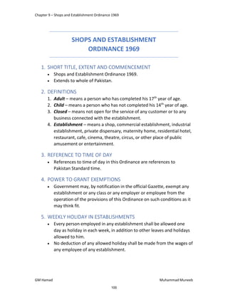 Chapter 9 – Shops and Establishment Ordinance 1969
GM Hamad Muhammad Muneeb
SHOPS AND ESTABLISHMENT
ORDINANCE 1969
1. SHORT TITLE, EXTENT AND COMMENCEMENT
 Shops and Establishment Ordinance 1969.
 Extends to whole of Pakistan.
2. DEFINITIONS
1. Adult – means a person who has completed his 17th
year of age.
2. Child – means a person who has not completed his 14th
year of age.
3. Closed – means not open for the service of any customer or to any
business connected with the establishment.
4. Establishment – means a shop, commercial establishment, industrial
establishment, private dispensary, maternity home, residential hotel,
restaurant, cafe, cinema, theatre, circus, or other place of public
amusement or entertainment.
3. REFERENCE TO TIME OF DAY
 References to time of day in this Ordinance are references to
Pakistan Standard time.
4. POWER TO GRANT EXEMPTIONS
 Government may, by notification in the official Gazette, exempt any
establishment or any class or any employer or employee from the
operation of the provisions of this Ordinance on such conditions as it
may think fit.
5. WEEKLY HOLIDAY IN ESTABLISHMENTS
 Every person employed in any establishment shall be allowed one
day as holiday in each week, in addition to other leaves and holidays
allowed to him.
 No deduction of any allowed holiday shall be made from the wages of
any employee of any establishment.
100
 