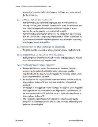 Chapter 9 – Shops and Establishment Ordinance 1969
GM Hamad Muhammad Muneeb
during the 3 months before the leave or holidays, was being earned
by the employee.
13.TERMINATION OF EMPLOYMENT
 For terminating a permanent employee, one month’s notice in
writing shall be given either by the employer or by the employee and
one month’s wages calculated on the basis of average of wages
earned during the past three months shall be paid.
 For terminating a temporary employee no notice shall be necessary
but the services of a temporary employee shall not be terminated as
a punishment unless he has been given an opportunity of explaining
the charges placed against him.
14.PROHIBITION OF EMPLOYMENT OF CHILDREN
 No child shall be required or allowed to work in any establishment.
15.MAINTENANCE OF RECORDS AND REGISTERS
 Every employer shall maintain such records and registers and furnish
such information as may be prescribed.
16.REGISTRATION OF ESTABLISHMENT
 Every establishment, other than a one man shop and factories
employing clerical staff within the factory premises, shall be
registered with the Deputy Chief Inspector for the area within which
such establishment is situated.
 An application for registration of an establishment shall be made by
the employer in Form ‘A’ and shall submit challan of specified
amount.
 On receipt of the application and the fees, the Deputy Chief Inspector
shall register the establishment in the Register of Establishments to
be maintained in Form ‘B’ and shall issue a registration certificate to
the employer in Form ‘C’.
 The registration certificate shall be prominently displayed by the
employer at the establishment and shall be renewed after every two
years on depositing fee.
102
 