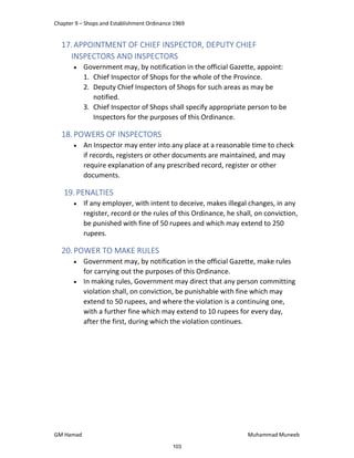 Chapter 9 – Shops and Establishment Ordinance 1969
GM Hamad Muhammad Muneeb
17.APPOINTMENT OF CHIEF INSPECTOR, DEPUTY CHIEF
INSPECTORS AND INSPECTORS
 Government may, by notification in the official Gazette, appoint:
1. Chief Inspector of Shops for the whole of the Province.
2. Deputy Chief Inspectors of Shops for such areas as may be
notified.
3. Chief Inspector of Shops shall specify appropriate person to be
Inspectors for the purposes of this Ordinance.
18.POWERS OF INSPECTORS
 An Inspector may enter into any place at a reasonable time to check
if records, registers or other documents are maintained, and may
require explanation of any prescribed record, register or other
documents.
19. PENALTIES
 If any employer, with intent to deceive, makes illegal changes, in any
register, record or the rules of this Ordinance, he shall, on conviction,
be punished with fine of 50 rupees and which may extend to 250
rupees.
20.POWER TO MAKE RULES
 Government may, by notification in the official Gazette, make rules
for carrying out the purposes of this Ordinance.
 In making rules, Government may direct that any person committing
violation shall, on conviction, be punishable with fine which may
extend to 50 rupees, and where the violation is a continuing one,
with a further fine which may extend to 10 rupees for every day,
after the first, during which the violation continues.
103
 