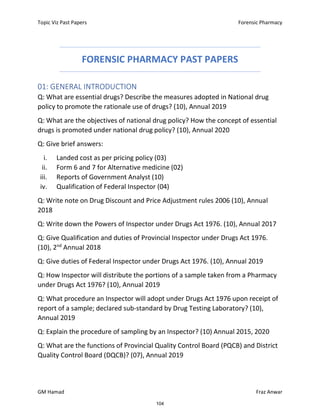Topic Viz Past Papers Forensic Pharmacy
GM Hamad Fraz Anwar
FORENSIC PHARMACY PAST PAPERS
01: GENERAL INTRODUCTION
Q: What are essential drugs? Describe the measures adopted in National drug
policy to promote the rationale use of drugs? (10), Annual 2019
Q: What are the objectives of national drug policy? How the concept of essential
drugs is promoted under national drug policy? (10), Annual 2020
Q: Give brief answers:
i. Landed cost as per pricing policy (03)
ii. Form 6 and 7 for Alternative medicine (02)
iii. Reports of Government Analyst (10)
iv. Qualification of Federal Inspector (04)
Q: Write note on Drug Discount and Price Adjustment rules 2006 (10), Annual
2018
Q: Write down the Powers of Inspector under Drugs Act 1976. (10), Annual 2017
Q: Give Qualification and duties of Provincial Inspector under Drugs Act 1976.
(10), 2nd
Annual 2018
Q: Give duties of Federal Inspector under Drugs Act 1976. (10), Annual 2019
Q: How Inspector will distribute the portions of a sample taken from a Pharmacy
under Drugs Act 1976? (10), Annual 2019
Q: What procedure an Inspector will adopt under Drugs Act 1976 upon receipt of
report of a sample; declared sub-standard by Drug Testing Laboratory? (10),
Annual 2019
Q: Explain the procedure of sampling by an Inspector? (10) Annual 2015, 2020
Q: What are the functions of Provincial Quality Control Board (PQCB) and District
Quality Control Board (DQCB)? (07), Annual 2019
104
 