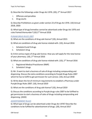 Topic Viz Past Papers Forensic Pharmacy
GM Hamad Fraz Anwar
Q: Describe the followings under Drugs Act 1976. (20), 2nd
Annual 2017
i. Offences and penalties
ii. Drug courts
Q: Describe Prohibitions as given under section 23 of Drugs Act 1976. (10) Annual
2018, 2020
Q: What type of drugs/remedies cannot be advertised under Drugs Act 1976 and
rules framed thereunder? (10) 2nd
Annual 2018
PUNJAB DRUG RULES 2007
Q: What are the conditions of drug sale license? (10), Annual 2015
Q: What are conditions of drug sale license related with. (10), Annual 2016
i. Schedule B and 9 drugs
ii. Schedule E drug
Q: Enlist various types of drug sale license. How you will apply for the new license
of your pharmacy. (10), 2nd
Annual 2016
Q: What are conditions of drug sale license related with. (10), 2nd
Annual 2016
i. Registered Medical Practitioner (RMP)
ii. Schedule E drugs
Q: Mr. X want to start a business of sale of drugs including compounding and
dispensing. Discuss the extra conditions according to Punjab Drugs Rules 2007
which he has to fulfill to get permission for such service. (10), Annual 2018
Q: Write down the list of minimum requirements to establish a Pharmacy under
Punjab Drugs Rules 2007. (10), Annual 2019
Q: What are the conditions of drug sale license? (10), Annual 2019
Q: Discuss the conditions according to Punjab drugs rules 2007 to be fulfilled to
get permission to start a business of sales of drugs including compounding and
dispensing. (2020)
ADVERTISEMENT RULES
Q: What type of drugs can be advertised under Drugs Act 1976? Describe the
conditions to be fulfilled for advertisement of drugs. (20), Annual 2017
106
 