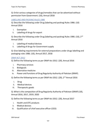 Topic Viz Past Papers Forensic Pharmacy
GM Hamad Fraz Anwar
Q: Enlist various categories of drugs/remedies that can be advertised without
permission from Government. (10), Annual 2018
LABELLING AND PACKING RULES 1986
Q: Describe the following under Drug (labeling and packing) Rules 1986. (10)
Annual 2016
i. Exemption
ii. Labelling of drugs for export
Q: Describe the following under Drug (labeling and packing) Rules 1986. (10), 2nd
Annual 2016
i. Labelling of medical devices
ii. Labelling of drugs for Government supply
Q: Give labeling requirements for external preparations under drugs labelling and
packaging rules 1986. (10), Annual 2017, 2018
DRAP ACT 2012
Q: Define the following terms as per DRAP Act 2012. (20), Annual 2016
i. Pharmacy services
ii. Biologicals
iii. Alternative medicine
iv. Power and functions of Drug Regularity Authority of Pakistan (DRAP).
Q: Define the following terms as per DRAP Act 2012. (20), 2nd
Annual 2016
i. Drug
ii. Medical devices
iii. Therapeutic goods
Q: What is the composition of Drug Regularity Authority of Pakistan (DRAP) (10),
Annual 2016, 2017, 2019, 2020
Q: Define the following terms as per DRAP Act 2012. (20), Annual 2017
i. Health and OTC products
ii. Medical devices
iii. Qualification of chief executive officer (CEO)
107
 