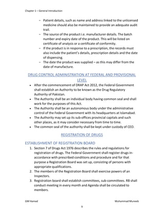 Chapter 1 – General Introduction
GM Hamad Muhammad Muneeb
­ Patient details, such as name and address linked to the unlicensed
medicine should also be maintained to provide an adequate audit
trail.
­ The source of the product i.e. manufacturer details. The batch
number and expiry date of the product. This will be listed on
certificate of analysis or a certificate of conformity.
­ If the product is in response to a prescription, the records must
also include the patient’s details, prescription details and the date
of dispensing.
­ The date the product was supplied – as this may differ from the
date of manufacture.
DRUG CONTROL ADMINISTRATION AT FEDERAL AND PROVISIONAL
LEVEL
 After the commencement of DRAP Act 2012, the Federal Government
shall establish an Authority to be known as the Drug Regulatory
Authority of Pakistan.
 The Authority shall be an individual body having common seal and shall
work for the purposes of this Act.
 The Authority shall be an autonomous body under the administrative
control of the Federal Government with its headquarters at Islamabad.
 The Authority may set up its sub-offices provincial capitals and such
other places, as it may consider necessary from time to time.
 The common seal of the authority shall be kept under custody of CEO.
REGISTRATION OF DRUGS
ESTABLISHMENT OF REGISTRATION BOARD
1. Section 7 of Drugs Act 1976 describes the rules and regulations for
registration of drugs. The Federal Government shall register drugs in-
accordance with prescribed conditions and procedure and for that
purpose a Registration Board was set up, consisting of persons with
appropriate qualifications.
2. The members of the Registration Board shall exercise powers of an
Inspectors.
3. Registration board shall establish committees, sub-committees. RB shall
conduct meeting in every month and Agenda shall be circulated to
members.
9
 