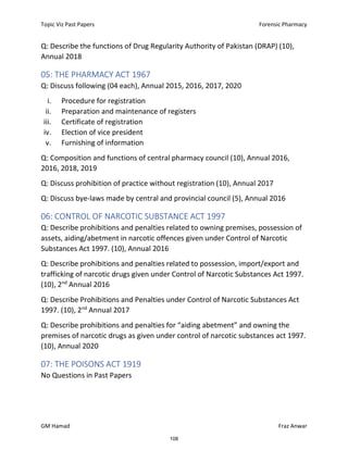 Topic Viz Past Papers Forensic Pharmacy
GM Hamad Fraz Anwar
Q: Describe the functions of Drug Regularity Authority of Pakistan (DRAP) (10),
Annual 2018
05: THE PHARMACY ACT 1967
Q: Discuss following (04 each), Annual 2015, 2016, 2017, 2020
i. Procedure for registration
ii. Preparation and maintenance of registers
iii. Certificate of registration
iv. Election of vice president
v. Furnishing of information
Q: Composition and functions of central pharmacy council (10), Annual 2016,
2016, 2018, 2019
Q: Discuss prohibition of practice without registration (10), Annual 2017
Q: Discuss bye-laws made by central and provincial council (5), Annual 2016
06: CONTROL OF NARCOTIC SUBSTANCE ACT 1997
Q: Describe prohibitions and penalties related to owning premises, possession of
assets, aiding/abetment in narcotic offences given under Control of Narcotic
Substances Act 1997. (10), Annual 2016
Q: Describe prohibitions and penalties related to possession, import/export and
trafficking of narcotic drugs given under Control of Narcotic Substances Act 1997.
(10), 2nd
Annual 2016
Q: Describe Prohibitions and Penalties under Control of Narcotic Substances Act
1997. (10), 2nd
Annual 2017
Q: Describe prohibitions and penalties for “aiding abetment” and owning the
premises of narcotic drugs as given under control of narcotic substances act 1997.
(10), Annual 2020
07: THE POISONS ACT 1919
No Questions in Past Papers
108
 