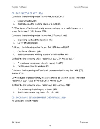 Topic Viz Past Papers Forensic Pharmacy
GM Hamad Fraz Anwar
08: THE FACTORIES ACT 1934
Q: Discuss the following under Factory Act, Annual 2015
i. Seasonal factory (05)
ii. Restriction on the working hours of a child (05)
Q: What types of health and safety measures should be provided to workers
under Factory Act? (10), Annual 2016
Q: Discuss the following under Factory Act, 2nd
Annual 2016
i. Inspecting staff and their powers (05)
ii. Safety of workers (05)
Q: Discuss the following under Factory Act 1934, Annual 2017
i. Certificate of fitness (05)
ii. Restriction on the working hours of a child worker (05)
Q: Describe the following under Factory Act 1934, 2nd
Annual 2017
i. Precautionary measures taken in case of fire (05)
ii. Facilities provided to workers (05)
Q: Discuss the inspecting staff and their powers under Factory Act 1934. (05),
Annual 2018
Q: What types of precautionary measures should be taken in case or fire under
Factory Act 1934? (10), 2nd
Annual 2018, Annual 2020
Q: Describe the following under Factory Act 1934, Annual 2019
i. Precautions against dangerous fumes (05)
ii. Restrictions on working hours of a child (05)
09: SHOPS AND ESTABLISHMENT ORDINANCE 1969
No Questions in Past Papers
109
 