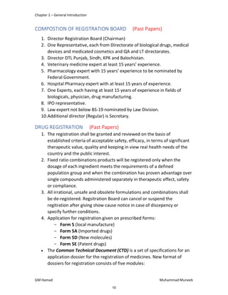 Chapter 1 – General Introduction
GM Hamad Muhammad Muneeb
COMPOSTION OF REGISTRATION BOARD (Past Papers)
1. Director Registration Board (Chairman)
2. One Representative, each from Directorate of biological drugs, medical
devices and medicated cosmetics and QA and LT directorates.
3. Director DTL Punjab, Sindh, KPK and Balochistan.
4. Veterinary medicine expert at least 15 years’ experience.
5. Pharmacology expert with 15 years’ experience to be nominated by
Federal Government.
6. Hospital Pharmacy expert with at least 15 years of experience.
7. One Experts, each having at least 15 years of experience in fields of
biologicals, physician, drug manufacturing.
8. IPO representative.
9. Law expert not below BS-19 nominated by Law Division.
10.Additional director (Regular) is Secretary.
DRUG REGISTRATION (Past Papers)
1. The registration shall be granted and reviewed on the basis of
established criteria of acceptable safety, efficacy, in terms of significant
therapeutic value, quality and keeping in view real health needs of the
country and the public interest.
2. Fixed ratio combinations products will be registered only when the
dosage of each ingredient meets the requirements of a defined
population group and when the combination has proven advantage over
single compounds administered separately in therapeutic effect, safety
or compliance.
3. All irrational, unsafe and obsolete formulations and combinations shall
be de-registered. Regsitration Board can cancel or suspend the
regitration after giving show cause notice in case of discepency or
specify further conditions.
4. Application for registration given on prescribed forms:
­ Form 5 (local manufacture)
­ Form 5A (Imported drugs)
­ Form 5D (New molecules)
­ Form 5E (Patent drugs)
 The Common Technical Document (CTD) is a set of specifications for an
application dossier for the registration of medicines. New format of
dossiers for registration consists of five modules:
10
 