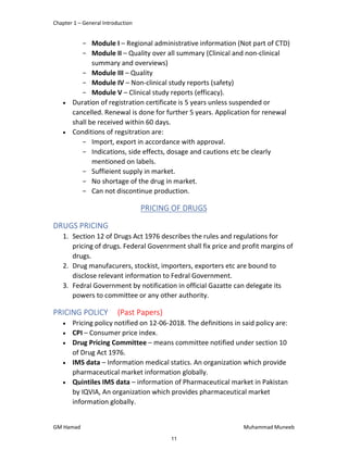 Chapter 1 – General Introduction
GM Hamad Muhammad Muneeb
­ Module I – Regional administrative information (Not part of CTD)
­ Module II – Quality over all summary (Clinical and non-clinical
summary and overviews)
­ Module III – Quality
­ Module IV – Non-clinical study reports (safety)
­ Module V – Clinical study reports (efficacy).
 Duration of registration certificate is 5 years unless suspended or
cancelled. Renewal is done for further 5 years. Application for renewal
shall be received within 60 days.
 Conditions of regsitration are:
­ Import, export in accordance with approval.
­ Indications, side effects, dosage and cautions etc be clearly
mentioned on labels.
­ Suffieient supply in market.
­ No shortage of the drug in market.
­ Can not discontinue production.
PRICING OF DRUGS
DRUGS PRICING
1. Section 12 of Drugs Act 1976 describes the rules and regulations for
pricing of drugs. Federal Govenrment shall fix price and profit margins of
drugs.
2. Drug manufacurers, stockist, importers, exporters etc are bound to
disclose relevant information to Fedral Government.
3. Fedral Government by notification in official Gazatte can delegate its
powers to committee or any other authority.
PRICING POLICY (Past Papers)
 Pricing policy notified on 12-06-2018. The definitions in said policy are:
 CPI – Consumer price index.
 Drug Pricing Committee – means committee notified under section 10
of Drug Act 1976.
 IMS data – Information medical statics. An organization which provide
pharmaceutical market information globally.
 Quintiles IMS data – information of Pharmaceutical market in Pakistan
by IQVIA, An organization which provides pharmaceutical market
information globally.
11
 