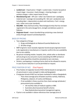 Chapter 1 – General Introduction
GM Hamad Muhammad Muneeb
 Landed cost – Import price + freight + custom duty + income tax paid at
import stage + insurance + bank charges + clearing charges + civil
aviation charges + other import levies (if any).
 Manufacturing cost – API cost + other raw material cost + packaging
material cost + wastage not exceeding 3% + QC cost + production cost
including labor + depreciation on plant and machinery + fuel + energy
cost + other cost as per standards.
 NCE/NBE – New chemical entity / New biological entity that has not been
registered in the same dosage form, strength and delivery system in
Pakistan.
 Originator brand – means branded drug containing a new chemical
entity through research and development.
BASIS OF PRICING
 Two categories of drugs:
1. Drugs and biologicals on National Essential Medicine list.
2. All other drugs.
 MRP of generic never exceeds originator brand except originator brand
is de-registered or manufacturer or importer confirm the non-availability
due to non-viability.
 No person including retailer, hospital, clinic, whole seller or distributor
sell any drug to any consumer at price exceeding the MRP printed on
pack. Loose quantities should be calculated on pro-rata basis.
 Stickers, overlapping or masking of price shall not be allowed to anyone.
In case of price reduction it can be permitted on request.
PRICE FIXATION OF NCE (Past Papers)
 Price fixation of originator brand of NCE shall be based on average price
of same brand, in same strength in India and Bangladesh.
 If originator brand of NCE has not been marketed in India or Bangladesh:
­ Than check average price of basket countries namely, Indonesia,
Philippines, Lebanon, Sri Lanka and Malaysia.
­ If not available in these countries than check average wholesale /
procurement price available in:
 UK monthly index of medical supplies or BNF.
 Australian pharmaceutical benefit scheme.
 New Zealand pharmaceutical management agency.
 If price is not available in above references than average price of
12
 