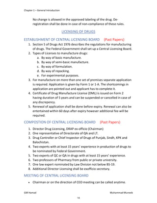 Chapter 1 – General Introduction
GM Hamad Muhammad Muneeb
No change is allowed in the approved labeling of the drug. De-
registration shall be done in case of non-compliance of these rules.
LICENSING OF DRUGS
ESTABLISHMENT OF CENTRAL LICENSING BOARD (Past Papers)
1. Section 5 of Drugs Act 1976 describes the regulations for manufacturing
of drugs. The Federal Government shall set up a Central Licensing Board.
2. Types of Licenses to manufacture drugs:
a. By way of basic manufacture.
b. By way of semi-basic manufacture.
c. By way of formulation.
d. By way of repacking.
e. For experimental purposes.
3. For manufacture on more than one set of premises separate application
is required. Application is given by Form 1 or 1-A. The shortcomings in
application are pointed out and applicant has to complete it.
4. Certificate of Drug Manufacture License (DML) is issued on Form 2
having duration of 5 years and can be suspended or cancelled in case of
any discrepency.
5. Renewal of application shall be done before expiry. Renewal can also be
entertained within 60 days after expiry however additional fee will be
required.
COMPOSTION OF CENTRAL LICENSING BOARD (Past Papers)
1. Director Drug Licensing, DRAP ex-officio (Chairman)
2. One representative of Directorate of QA and LT.
3. Drug Controller or Chief Inspector of Drugs of Punjab, Sindh, KPK and
Balochistan.
4. Two experts with at least 15 years’ experience in production of drugs to
be nominated by Federal Government.
5. Two experts of QC or QA in drugs with at least 15 years’ experience.
6. Two professors of Pharmacy from public or private university.
7. One law expert nominated by Law Division not below BS-19.
8. Additional Director Licensing shall be exofficio secretary.
MEETING OF CENTRAL LICENSING BOARD
 Chairman or on the direction of CEO meeting can be called anytime.
14
 
