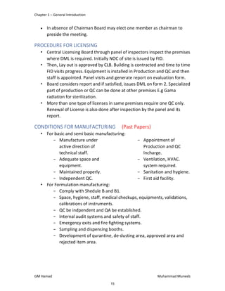 Chapter 1 – General Introduction
GM Hamad Muhammad Muneeb
 In absence of Chairman Board may elect one member as chairman to
preside the meeting.
PROCEDURE FOR LICENSING
• Central Licensing Board through panel of inspectors inspect the premises
where DML is required. Initially NOC of site is issued by FID.
• Then, Lay out is approved by CLB. Building is contracted and time to time
FID visits progress. Equipment is installed in Production and QC and then
staff is appointed. Panel visits and generate report on evaluation form.
• Board considers report and if satisfied, issues DML on form 2. Specialized
part of production or QC can be done at other premises E.g Gama
radiation for sterilization.
• More than one type of licenses in same premises require one QC only.
Renewal of License is also done after inspection by the panel and its
report.
CONDITIONS FOR MANUFACTURING (Past Papers)
• For basic and semi basic manufacturing:
­ Manufacture under
active direction of
technical staff.
­ Adequate space and
equipment.
­ Maintained properly.
­ Independent QC.
­ Appointment of
Production and QC
Incharge.
­ Ventilation, HVAC.
system required.
­ Sanitation and hygiene.
­ First aid facility.
• For Formulation manufacturing:
­ Comply with Shedule B and B1.
­ Space, hygiene, staff, medical checkups, equipments, validations,
calibrations of instruments.
­ QC be indpendent and QA be established.
­ Internal audit systems and safety of staff.
­ Emergency exits and fire fighting systems.
­ Sampling and dispensing booths.
­ Development of qurantine, de-dusting area, approved area and
rejected item area.
15
 