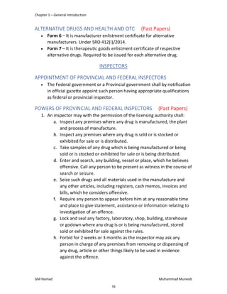 Chapter 1 – General Introduction
GM Hamad Muhammad Muneeb
ALTERNATIVE DRUGS AND HEALTH AND OTC (Past Papers)
 Form 6 – It is manufacturer enlistment certificate for alternative
manufacturers. Under SRO 412(I)/2014.
 Form 7 – It is therapeutic goods enlistment certificate of respective
alternative drugs. Required to be issued for each alternative drug.
INSPECTORS
APPOINTMENT OF PROVINCIAL AND FEDERAL INSPECTORS
 The Federal government or a Provincial government shall by notification
in official gazette appoint such person having appropriate qualifications
as federal or provincial inspector.
POWERS OF PROVINCIAL AND FEDERAL INSPECTORS (Past Papers)
1. An inspector may with the permission of the licensing authority shall:
a. Inspect any premises where any drug is manufactured, the plant
and process of manufacture.
b. Inspect any premises where any drug is sold or is stocked or
exhibited for sale or is distributed.
c. Take samples of any drug which is being manufactured or being
sold or is stocked or exhibited for sale or is being distributed.
d. Enter and search, any building, vessel or place, which he believes
offensive. Call any person to be present as witness in the course of
search or seizure.
e. Seize such drugs and all materials used in the manufacture and
any other articles, including registers, cash memos, invoices and
bills, which he considers offensive.
f. Require any person to appear before him at any reasonable time
and place to give statement, assistance or information relating to
investigation of an offence.
g. Lock and seal any factory, laboratory, shop, building, storehouse
or godown where any drug is or is being manufactured, stored
sold or exhibited for sale against the rules.
h. Forbid for 2 weeks or 3 months as the inspector may ask any
person in charge of any premises from removing or dispensing of
any drug, article or other things likely to be used in evidence
against the offence.
16
 