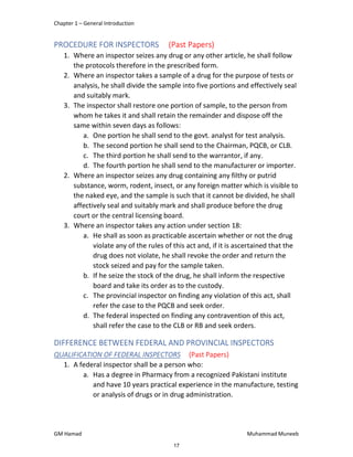 Chapter 1 – General Introduction
GM Hamad Muhammad Muneeb
PROCEDURE FOR INSPECTORS (Past Papers)
1. Where an inspector seizes any drug or any other article, he shall follow
the protocols therefore in the prescribed form.
2. Where an inspector takes a sample of a drug for the purpose of tests or
analysis, he shall divide the sample into five portions and effectively seal
and suitably mark.
3. The inspector shall restore one portion of sample, to the person from
whom he takes it and shall retain the remainder and dispose off the
same within seven days as follows:
a. One portion he shall send to the govt. analyst for test analysis.
b. The second portion he shall send to the Chairman, PQCB, or CLB.
c. The third portion he shall send to the warrantor, if any.
d. The fourth portion he shall send to the manufacturer or importer.
2. Where an inspector seizes any drug containing any filthy or putrid
substance, worm, rodent, insect, or any foreign matter which is visible to
the naked eye, and the sample is such that it cannot be divided, he shall
affectively seal and suitably mark and shall produce before the drug
court or the central licensing board.
3. Where an inspector takes any action under section 18:
a. He shall as soon as practicable ascertain whether or not the drug
violate any of the rules of this act and, if it is ascertained that the
drug does not violate, he shall revoke the order and return the
stock seized and pay for the sample taken.
b. If he seize the stock of the drug, he shall inform the respective
board and take its order as to the custody.
c. The provincial inspector on finding any violation of this act, shall
refer the case to the PQCB and seek order.
d. The federal inspected on finding any contravention of this act,
shall refer the case to the CLB or RB and seek orders.
DIFFERENCE BETWEEN FEDERAL AND PROVINCIAL INSPECTORS
QUALIFICATION OF FEDERAL INSPECTORS (Past Papers)
1. A federal inspector shall be a person who:
a. Has a degree in Pharmacy from a recognized Pakistani institute
and have 10 years practical experience in the manufacture, testing
or analysis of drugs or in drug administration.
17
 