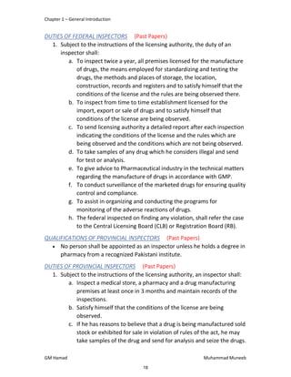 Chapter 1 – General Introduction
GM Hamad Muhammad Muneeb
DUTIES OF FEDERAL INSPECTORS (Past Papers)
1. Subject to the instructions of the licensing authority, the duty of an
inspector shall:
a. To inspect twice a year, all premises licensed for the manufacture
of drugs, the means employed for standardizing and testing the
drugs, the methods and places of storage, the location,
construction, records and registers and to satisfy himself that the
conditions of the license and the rules are being observed there.
b. To inspect from time to time establishment licensed for the
import, export or sale of drugs and to satisfy himself that
conditions of the license are being observed.
c. To send licensing authority a detailed report after each inspection
indicating the conditions of the license and the rules which are
being observed and the conditions which are not being observed.
d. To take samples of any drug which he considers illegal and send
for test or analysis.
e. To give advice to Pharmaceutical industry in the technical matters
regarding the manufacture of drugs in accordance with GMP.
f. To conduct surveillance of the marketed drugs for ensuring quality
control and compliance.
g. To assist in organizing and conducting the programs for
monitoring of the adverse reactions of drugs.
h. The federal inspected on finding any violation, shall refer the case
to the Central Licensing Board (CLB) or Registration Board (RB).
QUALIFICATIONS OF PROVINCIAL INSPECTORS (Past Papers)
 No person shall be appointed as an inspector unless he holds a degree in
pharmacy from a recognized Pakistani institute.
DUTIES OF PROVINCIAL INSPECTORS (Past Papers)
1. Subject to the instructions of the licensing authority, an inspector shall:
a. Inspect a medical store, a pharmacy and a drug manufacturing
premises at least once in 3 months and maintain records of the
inspections.
b. Satisfy himself that the conditions of the license are being
observed.
c. If he has reasons to believe that a drug is being manufactured sold
stock or exhibited for sale in violation of rules of the act, he may
take samples of the drug and send for analysis and seize the drugs.
18
 