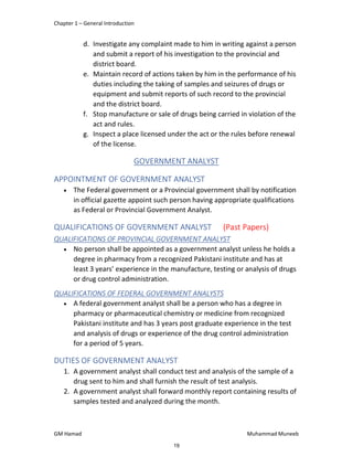 Chapter 1 – General Introduction
GM Hamad Muhammad Muneeb
d. Investigate any complaint made to him in writing against a person
and submit a report of his investigation to the provincial and
district board.
e. Maintain record of actions taken by him in the performance of his
duties including the taking of samples and seizures of drugs or
equipment and submit reports of such record to the provincial
and the district board.
f. Stop manufacture or sale of drugs being carried in violation of the
act and rules.
g. Inspect a place licensed under the act or the rules before renewal
of the license.
GOVERNMENT ANALYST
APPOINTMENT OF GOVERNMENT ANALYST
 The Federal government or a Provincial government shall by notification
in official gazette appoint such person having appropriate qualifications
as Federal or Provincial Government Analyst.
QUALIFICATIONS OF GOVERNMENT ANALYST (Past Papers)
QUALIFICATIONS OF PROVINCIAL GOVERNMENT ANALYST
 No person shall be appointed as a government analyst unless he holds a
degree in pharmacy from a recognized Pakistani institute and has at
least 3 years’ experience in the manufacture, testing or analysis of drugs
or drug control administration.
QUALIFICATIONS OF FEDERAL GOVERNMENT ANALYSTS
 A federal government analyst shall be a person who has a degree in
pharmacy or pharmaceutical chemistry or medicine from recognized
Pakistani institute and has 3 years post graduate experience in the test
and analysis of drugs or experience of the drug control administration
for a period of 5 years.
DUTIES OF GOVERNMENT ANALYST
1. A government analyst shall conduct test and analysis of the sample of a
drug sent to him and shall furnish the result of test analysis.
2. A government analyst shall forward monthly report containing results of
samples tested and analyzed during the month.
19
 